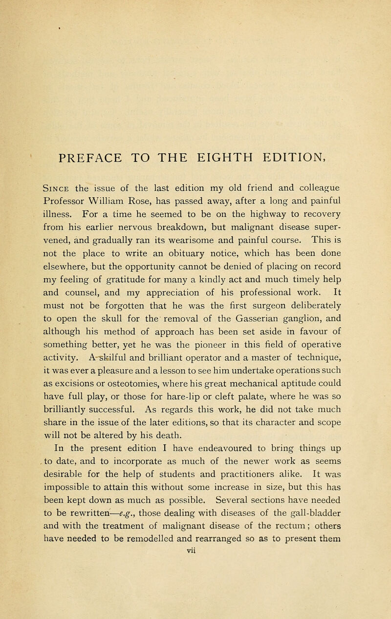 Since the issue of the last edition my old friend and colleague Professor William Rose, has passed away, after a long and painful illness. For a time he seemed to be on the highway to recovery from his earlier nervous breakdown, but malignant disease super- vened, and gradually ran its wearisome and painful course. This is not the place to write an obituary notice, which has been done elsewhere, but the opportunity cannot be denied of placing on record my feeling of gratitude for many a kindly act and much timely help and counsel, and my appreciation of his professional work. It must not be forgotten that he was the first surgeon deliberately to open the skull for the removal of the Gasserian ganglion, and although his method of approach has been set aside in favour of something better, yet he was the pioneer in this field of operative activity. A-^skilful and brilliant operator and a master of technique, it was ever a pleasure and a lesson to see him undertake operations such as excisions or osteotomies, where his great mechanical aptitude could have full play, or those for hare-lip or cleft palate, where he was so brilliantly successful. As regards this work, he did not take much share in the issue of the later editions, so that its character and scope will not be altered by his death. In the present edition I have endeavoured to bring things up , to date, and to incorporate as much of the newer work as seems desirable for the help of students and practitioners alike. It was impossible to attain this without some increase in size, but this has been kept down as much as possible. Several sections have needed to be rewritten—e.g., those dealing with diseases of the gall-bladder and with the treatment of malignant disease of the rectum; others have needed to be remodelled and rearranged so as to present them