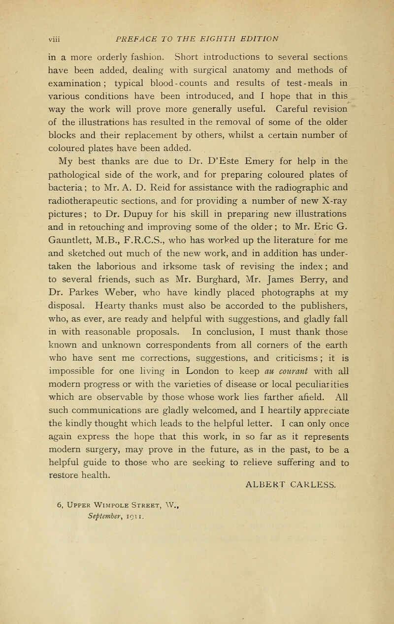in a more orderly fashion. Short introductions to several sections have been added, dealing with surgical anatomy and methods of examination; typical blood - counts and results of test - meals in various conditions have been introduced, and I hope that in this way the work will prove more generally useful. Careful revision of the illustrations has resulted in the removal of some of the older blocks and their replacement by others, whilst a certain number of coloured plates have been added. My best thanks are due to Dr. D'Este Emery for help in the pathological side of the work, and for preparing coloured plates of bacteria; to Mr. A. D. Reid for assistance with the radiographic and radiotherapeutic sections, and for providing a number of new X-ray pictures; to Dr. Dupuy for his skill in preparing new illustrations and in retouching and improving some of the older; to Mr. Eric G. Gauntlett, M.B., F.R.C.S., who has worked up the literature for me and sketched out much of the new work, and in addition has under- taken the laborious and irksome task of revising the index; and to several friends, such as Mr. Burghard, Mr. James Berry, and Dr. Parkes Weber, who have kindly placed photographs at my disposal. Hearty thanks must also be accorded to the publishers, who, as ever, are ready and helpful with suggestions, and gladly fall in with reasonable proposals. In conclusion, I must thank those known and imknown correspondents from all corners of the earth who have sent me corrections, suggestions, and criticisms; it is impossible for one living in London to keep au courant with all modern progress or with the varieties of disease or local peculiarities which are observable by those whose work lies farther afield. All such communications are gladly welcomed, and I heartily appreciate the kindly thought which leads to the helpful letter. I can only once again express the hope that this work, in so far as it represents modem surgery, may prove in the future, as in the past, to be a helpful guide to those who are seeking to relieve suffering and to restore health. ALBERT CARLESS. 6, Upper Wimpole Street, W., September, 1911.