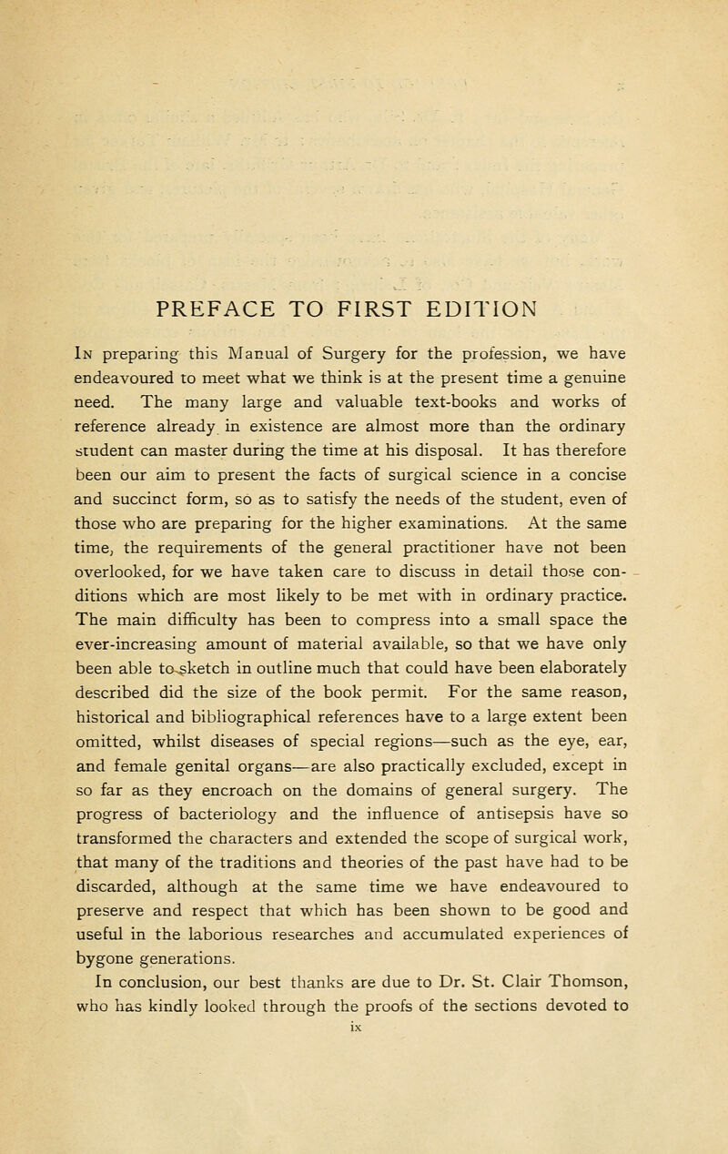 PREFACE TO FIRST EDITION In preparing this Manual of Surgery for the profession, we have endeavoured to meet what we think is at the present time a genuine need. The many large and valuable text-books and works of reference already in existence are almost more than the ordinary student can master during the time at his disposal. It has therefore been our aim to present the facts of surgical science in a concise and succinct form, so as to satisfy the needs of the student, even of those who are preparing for the higher examinations. At the same timC) the requirements of the general practitioner have not been overlooked, for we have taken care to discuss in detail those con- ditions which are most likely to be met with in ordinary practice. The main difficulty has been to compress into a small space the ever-increasing amount of material available, so that we have only been able to^ketch in outline much that could have been elaborately described did the size of the book permit. For the same reason, historical and bibliographical references have to a large extent been omitted, whilst diseases of special regions—such as the eye, ear, and female genital organs—are also practically excluded, except in so far as they encroach on the domains of general surgery. The progress of bacteriology and the influence of antisepsis have so transformed the characters and extended the scope of surgical work, that many of the traditions and theories of the past have had to be discarded, although at the same time we have endeavoured to preserve and respect that which has been shown to be good and useful in the laborious researches and accumulated experiences of bygone generations. In conclusion, our best thanks are due to Dr. St. Clair Thomson, who has kindly looked through the proofs of the sections devoted to