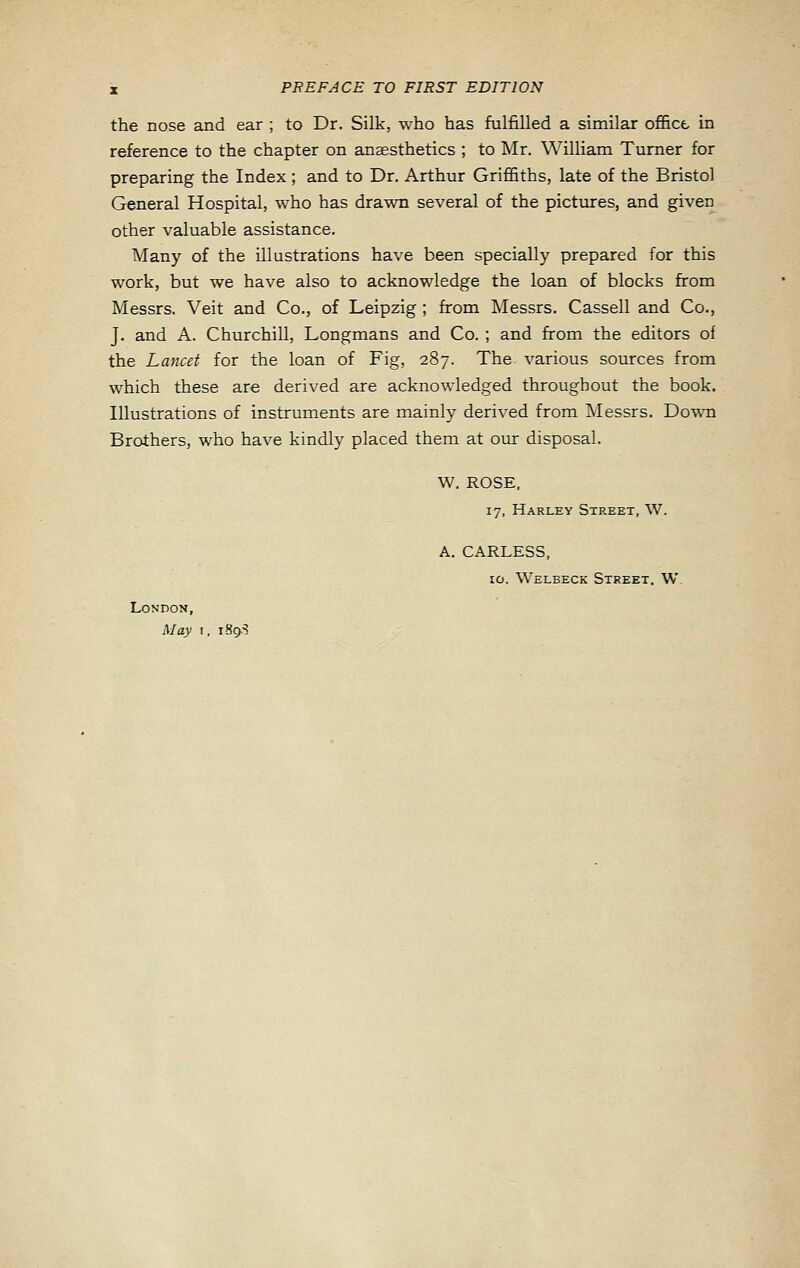 the nose and ear ; to Dr. Silk, who has fulfilled a similar offict- in reference to the chapter on anaesthetics ; to Mr. William Turner for preparing the Index ; and to Dr. Arthur Griffiths, late of the Bristol General Hospital, who has drawn several of the pictures, and given other valuable assistance. Many of the illustrations have been specially prepared for this work, but we have also to acknowledge the loan of blocks from Messrs. Veit and Co., of Leipzig ; from Messrs. Cassell and Co., J. and A. Churchill, Longmans and Co. ; and from the editors of the Lancet for the loan of Fig, 287. The various sources from which these are derived are acknowledged throughout the book. Illustrations of instruments are mainly derived from Messrs. Dowb Brothers, who have kindly placed them at our disposal. W. ROSE, 17, Harley Street, W. A. CARLESS, 10. Welbeck Street. W. London, May I, iSg.-?