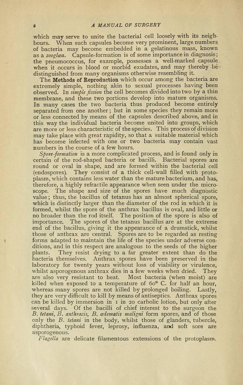 which may serve to unite the bacterial cell loosely with its neigh- bours. When such capsules become very prominent, large numbers of bacteria may become embedded in a gelatinous mass, known as a zooglcea. Capsule-formation is of some importance in diagnosis; the pneumococcus, for example, possesses a well-marked capsule when it occurs in blood or morbid exudates, and may thereby be distinguished from many organisms otherwise resembling it. The Methods of Reproduction which occur among the bacteria are extremely simple, nothing akin to sexual processes having been observed. In simple fission the cell becomes divided into two by a thin membrane, and these two portions develop into mature organisms. In many cases the two bacteria thus produced become entirely separated from one another; but in some species they remain more or less connected by means of the capsules described above, and in this way the individual bacteria become united into groups, which are more or less characteristic of the species. This process of division may take place with great rapidity, so that a suitable material which has become infected with one or two bacteria may contain vast numbers in the course of a few hours. Spore-formation is a more complicated process, and is found only in certain of the rod-shaped bacteria or bacilli. Bacterial spores are round or oval in shape, and are formed within the bacterial cell (endospores). They consist of a thick cell-wall filled with proto- plasm, which contains less water than the mature bacterium, and has, therefore, a highly refractile appearance when seen under the micro- scope. The shape and size of the spores have much diagnostic value; thus, the bacillus of tetanus has an almost spherical spore, which is distinctly larger than the diameter of the rod in which it is formed, whilst the spore of the anthrax bacillus is oval, and little or no broader than the rod itself. The position of the spore is also of importance. The spores of the tetanus bacillus are at the extreme end of the bacillus, giving it the appearance of a drumstick, whilst those of anthrax are central. Spores are to be regarded as resting forms adapted to maintain the life of the species under adverse con- ditions, and in this respect are analogous to the seeds of the higher plants. They resist drying to a far greater extent than do the bacteria themselves. Anthrax spores have been preserved in the laboratory for twenty years without loss of viability or virulence, whilst asporogenous anthrax dies in a few weeks when dried. They are also very resistant to heat. Most bacteria (when moist) are killed when exposed to a temperature of 60° C. for half an hour, whereas many spores are not killed by prolonged boiling. Lastly, they are very difficult to kill by means of antiseptics. Anthrax spores can be killed by immersion in i in 20 carbolic lotion, but only after several days. Of the bacilli of chief interest to the surgeon the B. tetani, B. anthracis, B. oedematis maligni form spores, and of those only the B. tetani in the body, whilst those of glanders, tubercle, diphtheria, typhoid fever, leprosy, influenza, and soft sore are asporogenous. Flagella are delicate filamentous extensions of the protoplasm.