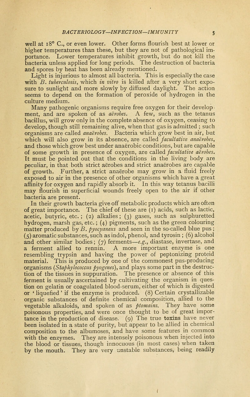 well at 18° C, or even lower. Other forms flourish best at lower or higher temperatures than these, but they are not of pathological im- portance. Lower temperatures inhibit growth, but do not kill the bacteria unless applied for long periods. The destruction of bacteria and spores by heat has been already mentioned. Light is injurious to almost all bacteria. This is especially the case with B. tuberculosis, which in vitro is killed after a very short expo- sure to sunlight and more slowly by diffused daylight. The action seems to depend on the formation of peroxide of hydrogen in the culture medium. Many pathogenic organisms require free oxygen for their develop - ment, and are spoken of as aerobes. A few, such as the tetanus bacillus, will grow only in the complete absence of oxygen, ceasing to develop, though still remaining alive, when that gas is admitted ; such organisms are called anaerobes. Bacteria which grow best in air, but which will also grow in its absence, are called facultative anaerobes, and those which grow best under anaerobic conditions, but are capable of some growth in presence of oxygen, are called facultative aerobes. It must be pointed out that the conditions in the living body are peculiar, in that both strict aerobes and strict anaerobes are capable of growth. Further, a strict anaerobe may grow in a fluid freely exposed to air in the presence of other organisms which have a great affinity for oxygen and rapidly absorb it. In this way tetanus bacilli may flourish in superficial wounds freely open to the air if other bacteria are present. In their growth bacteria give off metabolic products which are often of great importance. The chief of these are (i) acids, such as lactic, acetic, butyric, etc. ; (2) alkalies; (3) gases, such as sulphuretted hydrogen, marsh gas, etc.; (4) pigments, such as the green colouring matter produced by B. pyocyaneus and seen in the so-called blue pus; (5) aromatic substances, such as indol, phenol, and tyrosin ; (6) alcohol and other similar bodies; (7) ferments—e.g., diastase, invertase, and a ferment allied to rennin. A more important enzyme is one resembhng trypsin and having the power of peptonizing proteid material. This is produced by one of the commonest pus-producing organisms {Staphylococcus pyogenes), and plays some part in the destruc- tion of the tissues in suppuration. The presence or absence of this ferment is usually ascertained by cultivating the organism in ques- tion on gelatin or coagulated blood-serum, either of which is digested or ' liquefied ' if the enzyme is produced. (8) Certain crystaUizable organic substances of definite chemical composition, allied to the vegetable alkaloids, and spoken of as ptoniains. They have some poisonous properties, and were once thought to be of great impor- tance in the production of disease. (9) The true toxins have never been isolated in a state of purity, but appear to be allied in chemical composition to the albumoses, and have some features in common with the enzymes. They are intensely poisonous when injected into the blood or tissues, though innocuous (in most cases) when taken by the mouth. They are very unstable substances, being readily
