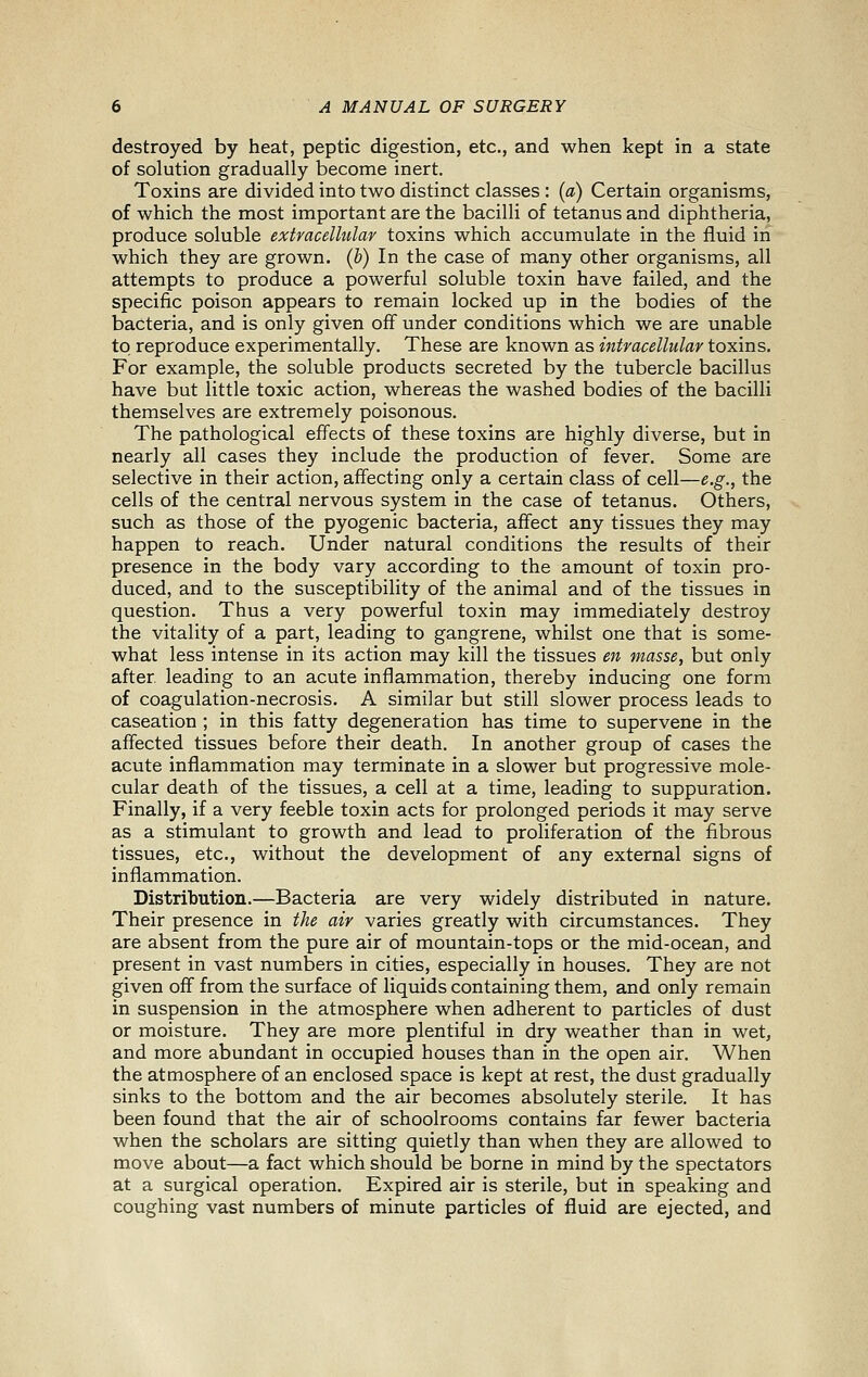 destroyed by heat, peptic digestion, etc., and when kept in a state of solution gradually become inert. Toxins are divided into two distinct classes : (a) Certain organisms, of which the most important are the bacilli of tetanus and diphtheria, produce soluble extracellular toxins which accumulate in the fluid in which they are grown, (h) In the case of many other organisms, all attempts to produce a powerful soluble toxin have failed, and the specific poison appears to remain locked up in the bodies of the bacteria, and is only given off under conditions which we are unable to reproduce experimentally. These are known as intracellular toxins. For example, the soluble products secreted by the tubercle bacillus have but little toxic action, whereas the washed bodies of the bacilli themselves are extremely poisonous. The pathological effects of these toxins are highly diverse, but in nearly all cases they include the production of fever. Some are selective in their action, affecting only a certain class of cell—e.g., the cells of the central nervous system in the case of tetanus. Others, such as those of the pyogenic bacteria, affect any tissues they may happen to reach. Under natural conditions the results of their presence in the body vary according to the amount of toxin pro- duced, and to the susceptibility of the animal and of the tissues in question. Thus a very powerful toxin may immediately destroy the vitality of a part, leading to gangrene, whilst one that is some- what less intense in its action may kill the tissues en masse, but only after, leading to an acute inflammation, thereby inducing one form of coagulation-necrosis. A similar but still slower process leads to caseation ; in this fatty degeneration has time to supervene in the affected tissues before their death. In another group of cases the acute inflammation may terminate in a slower but progressive mole- cular death of the tissues, a cell at a time, leading to suppuration. Finally, if a very feeble toxin acts for prolonged periods it may serve as a stimulant to growth and lead to proliferation of the fibrous tissues, etc., without the development of any external signs of inflammation. Distribution.—Bacteria are very widely distributed in nature. Their presence in the air varies greatly with circumstances. They are absent from the pure air of mountain-tops or the mid-ocean, and present in vast numbers in cities, especially in houses. They are not given off from the surface of liquids containing them, and only remain in suspension in the atmosphere when adherent to particles of dust or moisture. They are more plentiful in dry weather than in wet, and more abundant in occupied houses than in the open air. When the atmosphere of an enclosed space is kept at rest, the dust gradually sinks to the bottom and the air becomes absolutely sterile. It has been found that the air of schoolrooms contains far fewer bacteria when the scholars are sitting quietly than when they are allowed to move about—a fact which should be borne in mind by the spectators at a surgical operation. Expired air is sterile, but in speaking and coughing vast numbers of minute particles of fluid are ejected, and