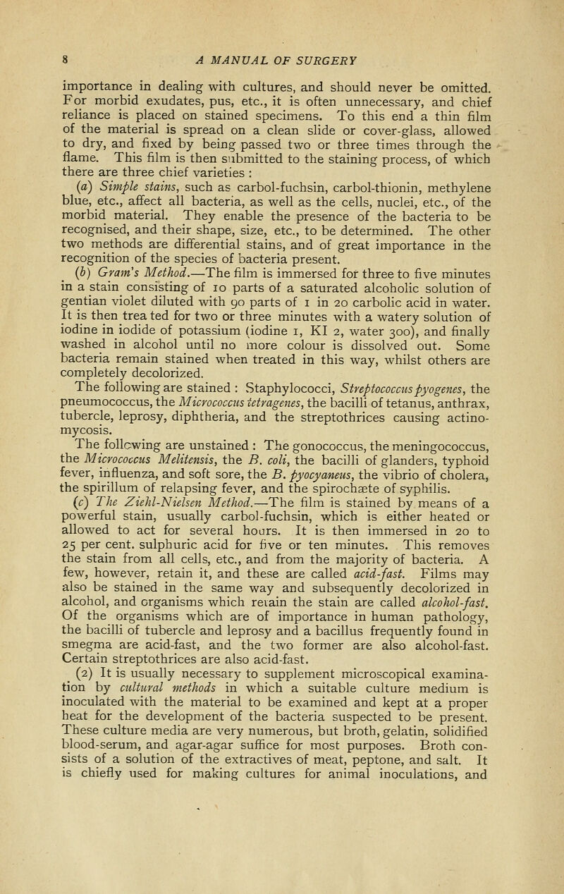 importance in dealing with cultures, and should never be omitted. For morbid exudates, pus, etc., it is often unnecessary, and chief reliance is placed on stained specimens. To this end a thin film of the material is spread on a clean slide or cover-glass, allowed to dry, and fixed by being passed two or three times through the flame. This film is then submitted to the staining process, of which there are three chief varieties : (a) Simple stains, such as carbol-fuchsin, carbol-thionin, methylene blue, etc., affect all bacteria, as well as the cells, nuclei, etc., of the morbid material. They enable the presence of the bacteria to be recognised, and their shape, size, etc., to be determined. The other two methods are differential stains, and of great importance in the recognition of the species of bacteria present. (b) Gram's Method.—The film is immersed for three to five minutes in a stain consisting of lo parts of a saturated alcoholic solution of gentian violet diluted with 90 parts of i in 20 carbolic acid in water. It is then trea ted for two or three minutes with a watery solution of iodine in iodide of potassium (iodine i, KI 2, water 300), and finally washed in alcohol until no more colour is dissolved out. Some bacteria remain stained when treated in this way, whilst others are completely decolorized. The following are stained : Staphylococci, Streptococcus pyogenes, the pneumococcus, the Micrococcus tetragenes, the bacilli of tetanus, anthrax, tubercle, leprosy, diphtheria, and the streptothrices causing actino- mycosis. The following are unstained : The gonococcus, the meningococcus, the Micrococcus Melitensis, the B. coli, the bacilli of glanders, typhoid fever, influenza, and soft sore, the B. pyocyaneus, the vibrio of cholera, the spirillum of relapsing fever, and the spirochsete of syphilis. (c) The Ziehl-Nielsen Method.—The film is stained by means of a powerful stain, usually carbol-fuchsin, which is either heated or allowed to act for several hours. It is then immersed in 20 to 25 per cent, sulphuric acid for five or ten minutes. This removes the stain from all cells, etc., and from the majority of bacteria. A few, however, retain it, and these are called acid-fast. Films may also be stained in the same way and subsequently decolorized in alcohol, and organisms which reiain the stain are called alcohol-fast. Of the organisms which are of importance in human pathology, the bacilli of tubercle and leprosy and a bacillus frequently found in smegma are acid-fast, and the two former are also alcohol-fast. Certain streptothrices are also acid-fast. (2) It is usually necessary to supplement microscopical examina- tion by cultural methods in which a suitable culture medium is inoculated with the material to be examined and kept at a proper heat for the development of the bacteria suspected to be present. These culture media are very numerous, but broth, gelatin, solidified blood-serum, and agar-agar suffice for most purposes. Broth con- sists of a solution of the extractives of meat, peptone, and salt. It is chiefly used for making cultures for animal inoculations, and