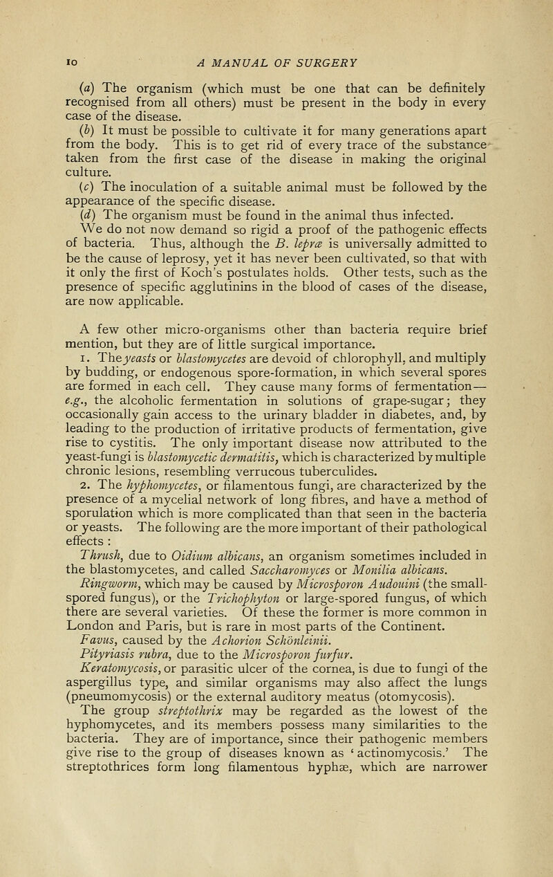 (a) The organism (which must be one that can be definitely recognised from all others) must be present in the body in every case of the disease. (b) It must be possible to cultivate it for many generations apart from the body. This is to get rid of every trace of the substance taken from the first case of the disease in making the original culture. (c) The inoculation of a suitable animal must be followed by the appearance of the specific disease. {d) The organism must be found in the animal thus infected. We do not now demand so rigid a proof of the pathogenic effects of bacteria. Thus, although the B. lepra is universally admitted to be the cause of leprosy, yet it has never been cultivated, so that with it only the first of Koch's postulates holds. Other tests, such as the presence of specific agglutinins in the blood of cases of the disease, are now applicable. A few other micro-organisms other than bacteria require brief mention, but they are of little surgical importance. 1. The yeasts or hlastoniycetes are devoid of chlorophyll, and multiply by budding, or endogenous spore-formation, in which several spores are formed in each cell. They cause many forms of fermentation— e.g., the alcoholic fermentation in solutions of grape-sugar; they occasionally gain access to the urinary bladder in diabetes, and, by leading to the production of irritative products of fermentation, give rise to cystitis. The only important disease now attributed to the yeast-fungi is blastomycetic dermatitis^ which is characterized by multiple chronic lesions, resembling verrucous tuberculides. 2. The hyphomycetes, or filamentous fungi, are characterized by the presence of a mycelial network of long fibres, and have a method of sporulation which is more complicated than that seen in the bacteria or yeasts. The following are the more important of their pathological effects : Thrush, due to Oidium albicans, an organism sometimes included in the blastomycetes, and called Saccharomyces or Monilia albicans. Ringworm, which may be caused by Microsporon A udouini (the small- spored fungus), or the Trichophyton or large-spored fungus, of which there are several varieties. Of these the former is more common in London and Paris, but is rare in most parts of the Continent. Favus, caused by the Achorion Schonleinii. Pityriasis rubra, due to the Microsporon furfur. Keratomycosis, or parasitic ulcer of the cornea, is due to fungi of the aspergillus type, and similar organisms may also affect the lungs (pneumomycosis) or the external auditory meatus (otomycosis). The group streptothrix may be regarded as the lowest of the hyphomycetes, and its members possess many similarities to the bacteria. They are of importance, since their pathogenic members give rise to the group of diseases known as ' actinomycosis.' The streptothrices form long filamentous hyphae, which are narrower