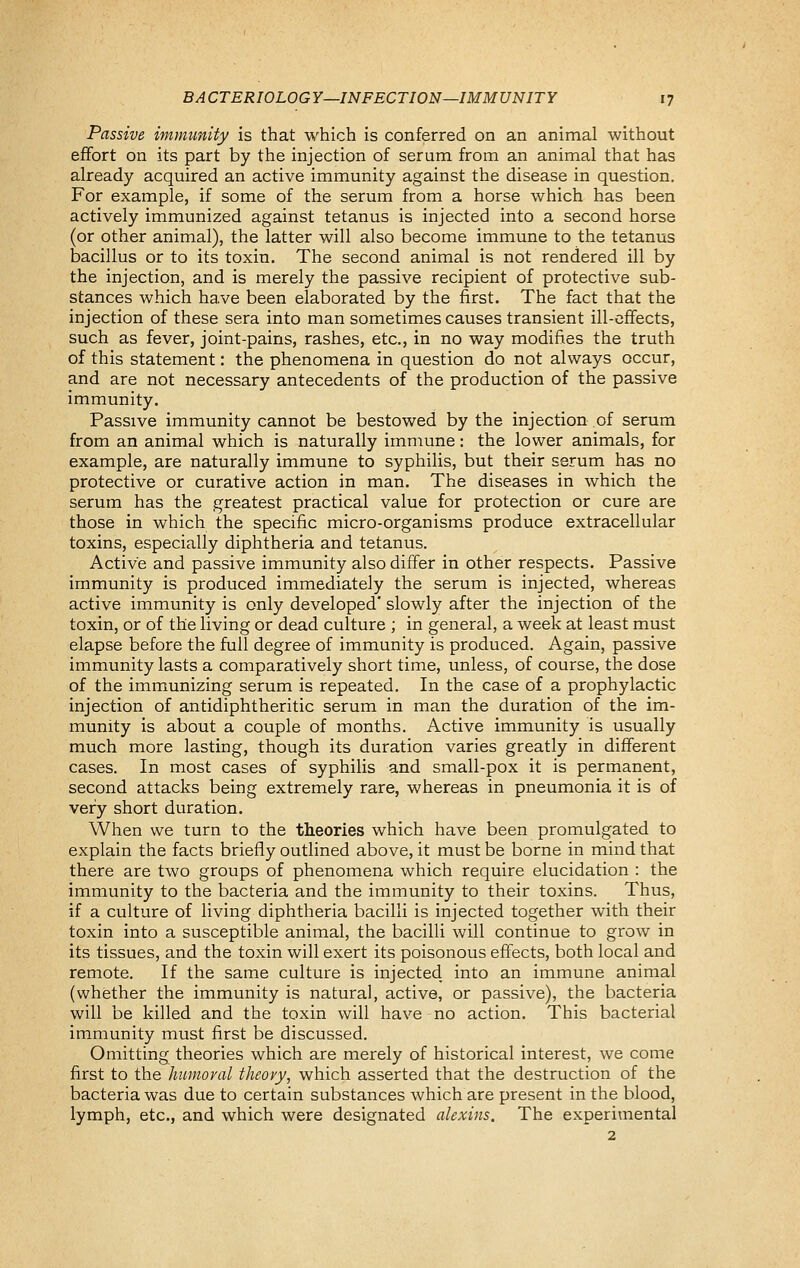 Passive immunity is that which is conferred on an animal without effort on its part by the injection of serum from an animal that has already acquired an active immunity against the disease in question. For example, if some of the serum from a horse which has been actively immunized against tetanus is injected into a second horse (or other animal), the latter will also become immune to the tetanus bacillus or to its toxin. The second animal is not rendered ill by the injection, and is merely the passive recipient of protective sub- stances which have been elaborated by the first. The fact that the injection of these sera into man sometimes causes transient ill-effects, such as fever, joint-pains, rashes, etc., in no way modifies the truth of this statement: the phenomena in question do not always occur, and are not necessary antecedents of the production of the passive immunity. Passive immunity cannot be bestowed by the injection of serum from an animal which is naturally immune: the lower animals, for example, are naturally immune to syphilis, but their serum has no protective or curative action in man. The diseases in which the serum has the greatest practical value for protection or cure are those in which the specific micro-organisms produce extracellular toxins, especially diphtheria and tetanus. Active and passive immunity also differ in other respects. Passive immunity is produced immediately the serum is injected, whereas active immunity is only developed' slowly after the injection of the toxin, or of the living or dead culture ; in general, a week at least must elapse before the full degree of immunity is produced. Again, passive immunity lasts a comparatively short time, unless, of course, the dose of the immunizing serum is repeated. In the case of a prophylactic injection of antidiphtheritic serum in man the duration of the im- munity is about a couple of months. Active immunity is usually much more lasting, though its duration varies greatly in different cases. In most cases of syphilis and small-pox it is permanent, second attacks being extremely rare, whereas in pneumonia it is of very short duration. When we turn to the theories which have been promulgated to explain the facts briefly outlined above, it must be borne in mind that there are two groups of phenomena which require elucidation : the immunity to the bacteria and the immunity to their toxins. Thus, if a culture of living diphtheria bacilli is injected together with their toxin into a susceptible animal, the bacilli will continue to grow in its tissues, and the toxin will exert its poisonous effects, both local and remote. If the same culture is injected into an immune animal (whether the immunity is natural, active, or passive), the bacteria will be killed and the toxin will have no action. This bacterial immunity must first be discussed. Omitting theories which are merely of historical interest, we come first to the humoral tJieovy, which asserted that the destruction of the bacteria was due to certain substances which are present in the blood, lymph, etc., and which were designated alexins. The experimental 2