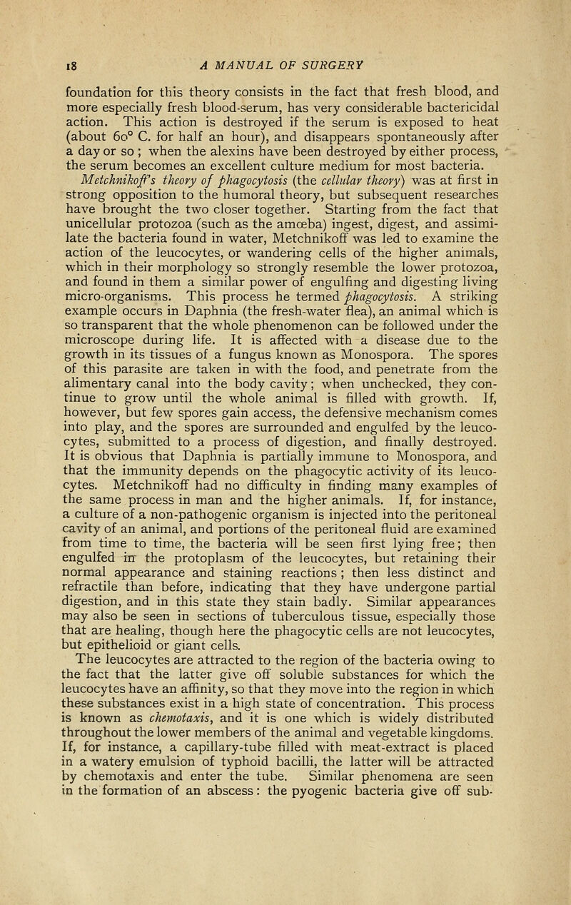 foundation for this theory consists in the fact that fresh blood, and more especially fresh blood-serum, has very considerable bactericidal action. This action is destroyed if the serum is exposed to heat (about 60° C. for half an hour), and disappears spontaneously after a day or so ; when the alexins have been destroyed by either process, the serum becomes an excellent culture medium for most bacteria. Metchnikoff's theory of phagocytosis (the cellular theory) was at first in strong opposition to the humoral theory, but subsequent researches have brought the two closer together. Starting from the fact that unicellular protozoa (such as the amoeba) ingest, digest, and assimi- late the bacteria found in water, Metchnikoff was led to examine the action of the leucocytes, or wandering cells of the higher animals, which in their morphology so strongly resemble the lower protozoa, and found in them a similar power of engulfing and digesting living micro-organisms. This process he termed phagocytosis. A striking example occurs in Daphnia (the fresh-water flea), an animal which is so transparent that the whole phenomenon can be followed under the microscope during life. It is affected with a disease due to the growth in its tissues of a fungus known as Monospora. The spores of this parasite are taken in with the food, and penetrate from the alimentary canal into the body cavity; when unchecked, they con- tinue to grow until the whole animal is filled with growth. If, however, but few spores gain access, the defensive mechanism comes into play, and the spores are surrounded and engulfed by the leuco- cytes, submitted to a process of digestion, and finally destroyed. It is obvious that Daphnia is pa,rtially immune to Monospora, and that the immunity depends on the phagocytic activity of its leuco- cytes. Metchnikoff had no difficulty in finding many examples of the same process in man and the higher animals. If, for instance, a culture of a non-pathogenic organism is injected into the peritoneal cavity of an animal, and portions of the peritoneal fluid are examined from time to time, the bacteria will be seen first lying free; then engulfed iff the protoplasm of the leucocytes, but retaining their normal appearance and staining reactions ; then less distinct and refractile than before, indicating that they have undergone partial digestion, and in this state they stain badly. Similar appearances may also be seen in sections of tuberculous tissue, especially those that are healing, though here the phagocytic cells are not leucocytes, but epithelioid or giant cells. The leucocytes are attracted to the region of the bacteria owing to the fact that the latter give off soluble substances for which the leucocytes have an affinity, so that they move into the region in which these substances exist in a high state of concentration. This process is known as chemotaxis, and it is one which is widely distributed throughout the lower members of the animal and vegetable kingdoms. If, for instance, a capillary-tube filled with meat-extract is placed in a watery emulsion of typhoid bacilli, the latter will be attracted by chemotaxis and enter the tube. Similar phenomena are seen in the formation of an abscess: the pyogenic bacteria give off sub-