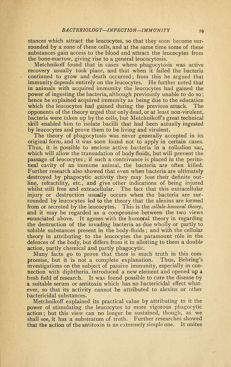 Stances which attract the leucocytes, so that they soon become sur- rounded by a zone of these cells, and at the same time some of these substances gain access to the blood and attract the leucocytes from the bone-marrow, giving rise to a general leucocytosis. Metchnikoff found that in cases where phagocytosis was active recovery usually took place, and that when it failed the bacteria continued to grow and death occurred; from this he argued that immunity depends entirely on the leucocytes. He further noted that in animals with acquired immunity the leucocytes had gained the power of ingesting the bacteria, although previously unable to do so ; hence he explained acquired immunity as being due to the education which the leucocytes had gained during the previous attack. The opponents of the theory urged that only dead, or at least non-virulent, bacteria were taken up by the cells, but MetchnikofPs great technical skill enabled him to isolate bacilli that had been actually ingested by leucocytes and prove them to be living and virulent. The theory of phagocytosis was never generally accepted in its original form, and it was soon found not to apply in certain cases. Thus, it is possible to enclose active bacteria in a collodion sac, which will allow the transudation of body fluids, but will prevent the passage of leucocytes ; if such a contrivance is placed in the perito- neal cavity of an immune animal, the bacteria are often killed. Further research also showed that even when bacteria are ultimately destroyed by phagocytic activity they may lose their definite out- line, refractility, etc., and give other indications of being injured whilst still free and extracellular. The fact that this extracellular injury or destruction usually occurs when the bacteria are sur- rounded by leucocytes led to the theory that the alexins are formed from or secreted by the leucocytes. This is the celhclo-huuioral theory, and it may be regarded as a compromise between the two views enunciated above. It agrees with the humoral theory in regarding the destruction of the invading bacteria as due wholly or partly to soluble substances present in the body-fluids; and with the cellular theory in attributing to the leucocytes the paramount role in the defences of the body, but differs from it in allotting to them a doublp action, partly chemical and partly phagocytic. Many facts go to prove that there is much truth in this com- promise, but it is not a complete explanation. Thus, Behring's investigations on the subject of passive immunity, especially in con- nection with diphtheria, introduced a new element and opened up a fresh field of research. It was found possible to cure the disease by a suitable serum or antitoxin which has no bactericidal effect what- ever, so that its activity cannot be attributed to alexins or other bactericidal substances. Metchnikoff explained its practical value by attributing to it the power of stimulating the leucocytes to more vigorous phagocytic action ; but this view can no longer be sustained, though, as we shall see, it has a substratum of truth. Further researches showed that the action of the antitoxin is an extremely simple one. It unites