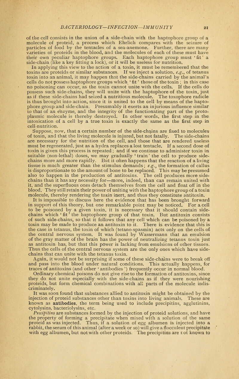 of the cell consists in the union of a side-chain with the haptophore group of a molecule of proteid, a process which Ehrlich compares with the seizure of particles of food by the tentacles of a sea-anemone. Further, there are many varieties of proteids in the blood, and the molecules of each of these must have their own peculiar haptophore groups. Each haptophore group must ' fit' a side-chain (like a key fitting a lock), or it will be useless for nutrition. In applying this view to the action of a toxin, it must be remembered that the toxins are proteids or similar substances. If we inject a solution, e.g., of tetanus toxin into an animal, it may happen that the side-chains carried by the animal's cells do not possess haptophore groups which ' fit' those of the toxin ; in this case no poisoning can occur, as the toxin cannot unite with the cells. If the cells do possess such side-chains, they will unite with the haptophore of the toxin, just as if these side-chains had seized a nutritious molecule. The toxophore radicle is thus brought into action, since it is united to the cell by means of the hapto- phore group and side-chain. Presumably it exerts an injurious influence similar to that of an enzyme, and the integrity of the functionating part of the proto- plasmic molecule is thereby destroyed. In other words, the first step in the. intoxication of a cell by a true toxin is exactly the same as the first step in cell-nutrition. Suppose, now, that a certain number of the side-chains are fixed to molecules of toxin, and that the living molecule is injured, but not fatally. The side-chains are necessary for the nutrition of the cell, and those that are rendered useless must be regenerated, just as a hydra replaces a lost tentacle. If a second dose of toxin is given this process is repeated; and if we continue to administer toxin in suitable (non-lethal) doses, we may gradually ' train' the cell to produce side- chains more and more rapidly. But it often happens that the reaction of a living tissue is much greater than the stimulus demands; e.g., the formation of callus is disproportionate to the amount of bone to be replaced. This may be presumed also to happen in the production of antitoxins. The cell produces more side- chains than it has any necessity for—more, indeed, than can remain united with it, and the superfluous ones detach themselves from the cell and float off in the blood. They still retain their power of uniting with the haptophore group of a toxin molecule, thereby rendering the toxin inert, and thus they constitute antitoxin. It is impossible to discuss here the evidence that has been brought forward in support of this theory, but one remarkable point may be noticed. For a cell to be poisoned by a given toxin, it is necessary that it should contain side- chains which ' fit' the haptophore group of that toxin. But antitoxin consists of such side-chains, so that it follows that any cell which can be poisoned by a toxin may be made to produce an antitoxin to it. There is evidence that this is the case in tetanus, the toxin of which (tetano-spasmin) acts only on the cells of the central nervous system. It was found by Wassermann that an emulsion of the gray matter of the brain has the power of neutralizing tetanus toxin just as antitoxin has, but that this power is lacking from emulsions of other tissues. Thus the cells of the central nervous system are the only ones which have side- chains that can unite with the tetanus toxin. Again, it would not be surprising if some of these side-chains were to break off and pass into the blood under natural conditions. This actually happens, for traces of antitoxins (and other ' antibodies ') frequently occur in normal blood. Ordinary chemical poisons do not give rise to the formation of antitoxins, since they do not unite especially with the side-chains as if they were nourishing proteids, but form chemical combinations with all parts of the molecule indis- criminately. It was soon found that substances allied to antitoxin might be obtained by the injection of proteid substances other than toxins into living animals. These are known as antibodies, the term being used to include precipitins, agglutinins, cytolysins, bacteriolysins, etc. Precipitins are substances formed by the injection of proteid solutions, and have the property of forming a precipitate when mixed with a solution of the same proteid as was injected. Thus, if a solution of egg albumen is injected into a rabbit, the serum of this animal (after a week or so) will give a flocculent precipitate with egg albumen, but not with other proteids. The precipitins are tot known to