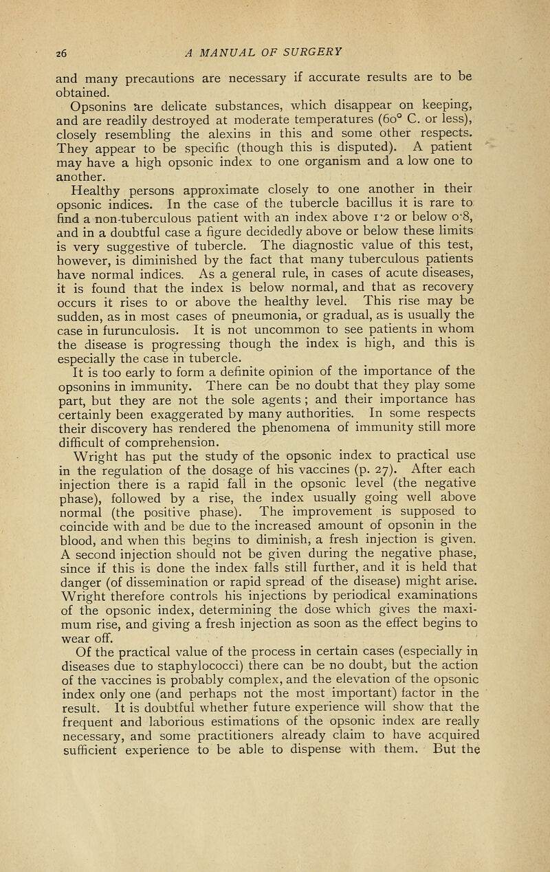 and many precautions are necessary if accurate results are to be obtained. Opsonins are delicate substances, which disappear on keeping, and are readily destroyed at moderate temperatures (60° C. or less), closely resembling the alexins in this and some other respects. They appear to be specific (though this is disputed). A patient may have a high opsonic index to one organism and a low one to another. Healthy persons approximate closely to one another in their opsonic indices. In the case of the tubercle bacillus it is rare to find a non-tuberculous patient with an index above 1-2 or below o-8, and in a doubtful case a figure decidedly above or below these limits is very suggestive of tubercle. The diagnostic value of this test, however, is diminished by the fact that many tuberculous patients have normal indices. As a general rule, in cases of acute diseases, it is found that the index is below normal, and that as recovery occurs it rises to or above the healthy level. This rise may be sudden, as in most cases of pneumonia, or gradual, as is usually the case in furunculosis. It is not uncommon to see patients in whom the disease is progressing though the index is high, and this is especially the case in tubercle. It is too early to form a definite opinion of the importance of the opsonins in immunity. There can be no doubt that they play some part, but they are not the sole agents ; and their importance has certainly been exaggerated by many authorities. In some respects their discovery has rendered the phenomena of immunity still more difficult of comprehension. Wright has put the study of the opsonic index to practical use in the regulation of the dosage of his vaccines (p. 27). After each injection there is a rapid fall in the opsonic level (the negative phase), followed by a rise, the index usually going well above normal (the positive phase). The improvement is supposed to coincide with and be due to the increased amount of opsonin in the blood, and when this begins to diminish, a fresh injection is given. A second injection should not be given during the negative phase, since if this is done the index falls still further, and it is held that danger (of dissemination or rapid spread of the disease) might arise. Wright therefore controls his injections by periodical examinations of the opsonic index, determining the dose which gives the maxi- mum rise, and giving a fresh injection as soon as the effect begins to wear off. Of the practical value of the process in certain cases (especially in diseases due to staphylococci) there can be no doubt, but the action of the vaccines is probably complex, and the elevation of the opsonic index only one (and perhaps not the most important) factor in the result. It is doubtful whether future experience will show that the frequent and laborious estimations of the opsonic index are really necessary, and some practitioners already claim to have acquired sufficient experience to be able to dispense with them. But the