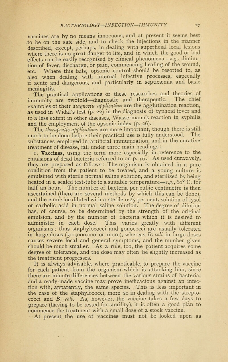 vaccines are by no means innocuous, and at present^ it seems best to be on the safe side, and to check the injections in the manner described, except, perhaps, in dealing with superficial local lesions where there is no great danger to life, and in which the good or bad eflfects can be easily recognised by clinical phenomena—e.g., diminu- tion of fever, discharge, or pain, commencing healing of the wound, etc. Where this fails, opsonic control should be resorted to, as also when dealing with internal infective processes, especially if acute and dangerous, and particularly in septicaemia and basic meningitis. The practical applications of these researches and theories oi immunity are twofold—diagnostic and therapeutic. The chief examples of their diagnostic application are the agglutination reaction, as used in Widal's test (p. 22) in the diagnosis of typhoid fever and to a less extent in other diseases, Wassermann's reaction in syphilis and the employment of the opsonic index (p. 26). The therapeutic applications are more important, though there is still much to be done before their practical use is fully understood. The substances employed in artificial immunization, and in the curative treatment of disease, fall under three main headings : I. Vaccines, using the term more especially in reference to the emulsions of dead bacteria referred to on p. 16. As used curatively, they are prepared as follows: The organism is obtained in a pure condition from the patient to be treated, and a young culture is emulsified with sterile normal saline solution, and sterilized by being heated in a sealed test-tube to a suitable temperature—e.g., 60° C. for half an hour. The number of bacteria per cubic centimetre is then ascertained (there are several methods, by which this can be done), and the emulsion diluted with a sterile 0'25 per cent, solution of lysol or carbolic acid in normal saline solution. The degree of dilution has, of course, to be deterrnined by the strength of the original emulsion, and by the number of bacteria which it is desired to administer in each dose. This varies greatly with difii'erent organisms; thus staphylococci and gonococci are usually tolerated in large doses (500,000,000 or more), whereas B. coli in large doses causes severe local and general symptoms, and the number given should be much smaller. As a rule, too, the patient acquires some degree of tolerance, and the dose may often be slightly increased as the treatment progresses. It is always advisable, where practicable, to prepare the vaccine for each patient from the organism which is attacking him, since there are minute differences between the various strains of bacteria, and a ready-made vaccine may prove inefficacious against an infec- tion with, apparently, the same species. This is less important in the case of the staphylococci, more so in dealing with the strepto- cocci and B. coli. As, however, the vaccine takes a few days to prepare (having to be tested for sterility), it is often a good plan to commence the treatment with a small dose of a stock vaccine. At present the use of vaccines must not be looked upon as