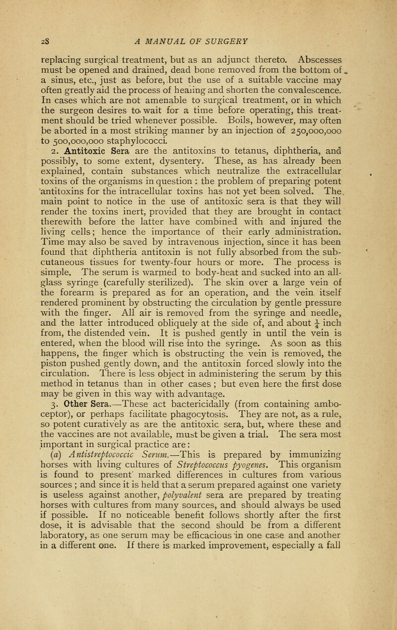 replacing surgical treatment, but as an adjunct thereto. Abscesses must be opened and drained, dead bone removed from the bottom of, a sinus, etc., just as before, .but the use of a suitable vaccine may often greatly aid the process of heaiing and shorten the convalescence. In cases which are not amenable to surgical treatment, or in which the surgeon desires to. wait for a time before operating, this treat- ment should be tried whenever possible. Boils, however, may often be aborted in a most striking manner by an injection of 250,000,000 to 500,000,000 staphylococci. 2. Antitoxic Sera are the antitoxins to tetanus, diphtheria, and possibly, to some extent, dysentery. These, as has already been explained, contain substances which neutralize the extracellular toxins of the organisms in question : the problem of preparing potent 'antitoxins for the intracellular toxins has not yet been solved. The. main point to notice in the use of antitoxic sera is that they will render the toxins inert, provided that they are brought in contact therewith before the latter have combined with and injured the living cells; hence the importance of their early administration. Time may also be saved by intravenous injection, since it has been found that diphtheria antitoxin is not fully absorbed from the sub- cutaneous tissues for twenty-four hours or more. The process is simple. The serum is warpied to body-heat and sucked into an all- glass syringe (carefully sterilized). The skin over a large vein of the forearm is prepared as for an operation, and the vein itself rendered prominent by obstructing the circulation by gentle pressure with the finger. All air is removed from the syringe and needle, and the latter introduced obliquely at the side of, and about ^ inch from, the distended vein. It is pushed gently in until the vein is entered, when the blood will rise into the syringe. As soon as this happens, the finger which is obstructing the vein is removed, the piston pushed gently down, and the antitoxin forced slowly into the circulation. There is less object in administering the serum by this method in tetanus than in other cases ; but even here the first dose may be given in this way with advantage. 3. Other Sera.—These act bactericidally (from containing ambo- ceptor), or perhaps facilitate phagocytosis. They are not, as a rule, so potent curatively as are the antitoxic sera, but, where these and the vaccines are not available, must be given a trial. The sera most important in surgical practice are: (a) Antistreptococcic Serum.—This is prepared by immunizing horses with living cultures of Streptococcus pyogenes. This organism is found to present' marked differences in cultures from various sources ; and since it is held that a serum prepared against one variety is useless against another, polyvalent sera are prepared by treating horses with cultures from many sources, and should always be used if possible. If no noticeable benefit follows shortly after the first dose, it is advisable that the second should be from a different laboratory, as one serum may be efficacious in one case and another in a different one. If there is marked improvement, especially a fall