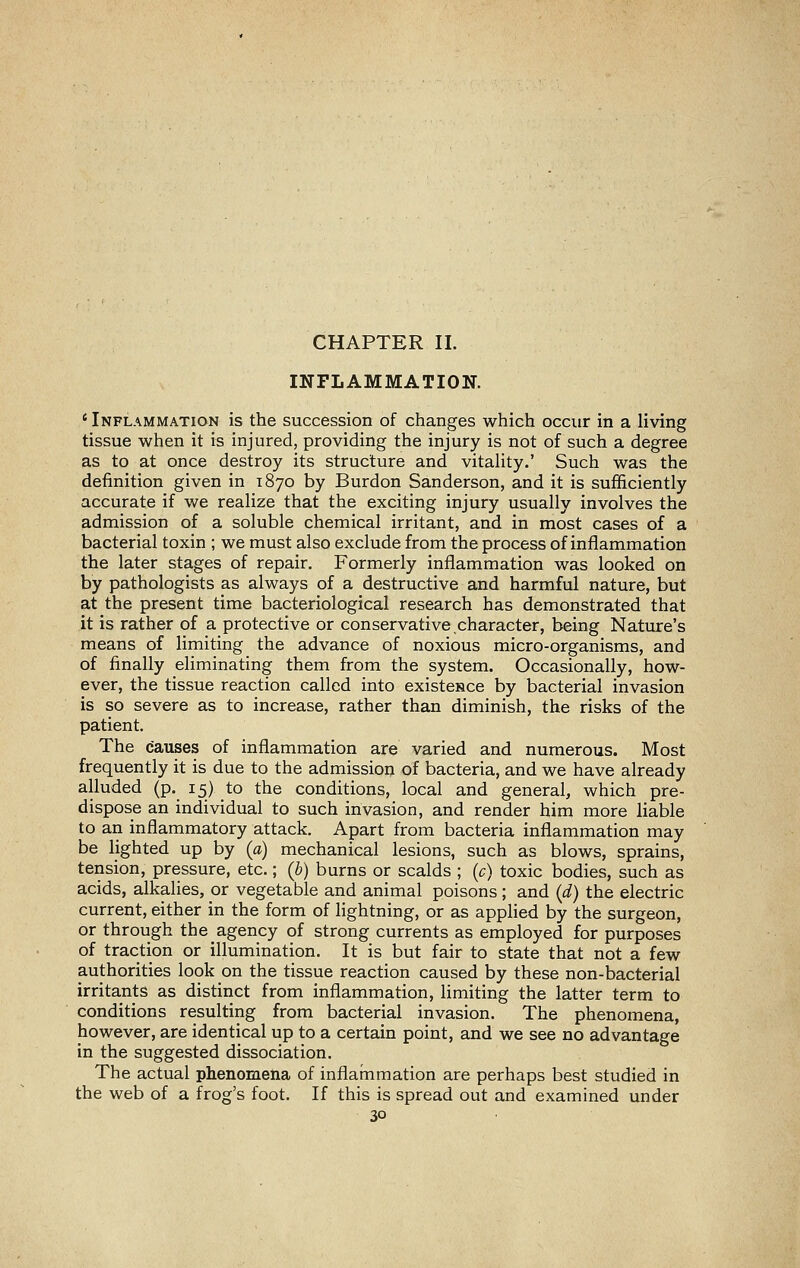 CHAPTER II. INFLAMMATION. ' Inflammation is the succession of changes which occur in a living tissue when it is injured, providing the injury is not of such a degree as to at once destroy its structure and vitaHty.' Such was the definition given in 1870 by Burdon Sanderson, and it is sufficiently accurate if we realize that the exciting injury usually involves the admission of a soluble chemical irritant, and in most cases of a bacterial toxin ; we must also exclude from the process of inflammation the later stages of repair. Formerly inflammation was looked on by pathologists as always of a destructive and harmful nature, but at the present time bacteriological research has demonstrated that it is rather of a protective or conservative.character, being Nature's means of limiting the advance of noxious micro-organisms, and of finally eliminating them from the system. Occasionally, how- ever, the tissue reaction called into existesce by bacterial invasion is so severe as to increase, rather than diminish, the risks of the patient. The causes of inflammation are varied and numerous. Most frequently it is due to the admission of bacteria, and we have already alluded (p. 15) to the conditions, local and general, which pre- dispose an individual to such invasion, and render him more liable to an inflammatory attack. Apart from bacteria inflammation may be lighted up by (a) mechanical lesions, such as blows, sprains, tension, pressure, etc.; (b) burns or scalds ; (c) toxic bodies, such as acids, alkalies, or vegetable and animal poisons; and (d) the electric current, either in the form of lightning, or as applied by the surgeon, or through the agency of strong currents as employed for purposes of traction or illumination. It is but fair to state that not a few authorities look on the tissue reaction caused by these non-bacterial irritants as distinct from inflammation, limiting the latter term to conditions resulting from bacterial invasion. The phenomena, however, are identical up to a certain point, and we see no advantage in the suggested dissociation. The actual phenomena of inflammation are perhaps best studied in the web of a frog's foot. If this is spread out and examined under