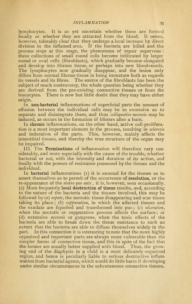 lymphocytes. It is as yet uncertain whether these are formed locally or whether they are attracted from the blood. It seems, however, tolerably clear that they undergo a local increase by direct division in the inflamed area. If the bacteria are killed and the process stops at this stage, the phenomena of repair supervene : these collections of small round cells become infiltrated by larger round or oval cells (fibroblasts), which gradually become elongated and develop into fibrous tissue, or perhaps into new bloodvessels. The lymphocytes now gradually disappear, and the lesion only differs from normal fibrous tissue in being immature both as regards its vessels and its fibres. The source of the fibroblasts has been the subject of much controversy, the whole question being whether they are derived from the pre-existing connective tissues or from the leucocytes. There is now but little doubt that they may have either origin. In non-bacterial inflammations of superficial parts the amount of effusion between the individual cells may be so excessive as to separate and disintegrate them, and thus colliqiiative-necrosis may be induced, as occurs in the formation of blisters after a burn. In chronic inflammations, on the other hand, active cell-prolifera- tion is a most important element in the process, resulting in sclerosis and induration of the parts. This, however, mainly affects the interstitial tissues, and thereby the true structure of the organ may be impaired. III. The Terminations of inflammation will therefore vary con- siderably, and more especially with the cause of the trouble, whether bacterial or not, with the intensity and duration of its action, and finally with the powers of resistance possessed by the tissues and the individual. In bacterial inflammations (i) it is unusual for the tissues so to assert themselves as to permit of the occurrence of resolution, or the re-appearance of the status quo ante, it is, however, seen occasionally. (2) More frequently local destruction of tissue results, and, according to the nature of the bacteria and the tissues involved, this may be followed by {a) repair, the necrotic tissue disappearing and scar tissue taking its place ; {h) suppuration, in which the affected tissues and the exudate are liquefied and transformed into pus ; {c) ulceration, when the necrotic or suppurative process affects the surface ; or {d) extensive necrosis or gangrene, when the toxic effects of the bacteria are able to break down the tissue resistance to such an extent that the bacteria are able to diffuse themselves widely in the part. In this connection it is interesting to note that the more highly organized and important parts are always more vulnerable than the simpler forms of connective tissue, and this in spite of the fact that the former are usually better supplied with blood. Thus, the grow- ing end of the diaphysis in a child is a most delicately organized region, and hence is peculiarly liable to serious destructive inflam- mation from bacterial agents, which would do little harm if developing under similar circumstances in the subcutaneous connective tissues.