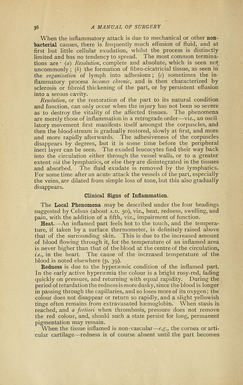 When the inflammatory attack is due to mechanical or other non- bacterial causes, there is frequently much effusion of fluid, and at first but little cellular exudation, whilst the process is distinctly limited and has no tendency to spread. The most common termina- tions are • (a) Resohitmt, complete and absolute, which is seen net uncommonly ; (b) the formation of fibro-cicatricial tissue, as seen in the organization of lymph into adhesions ; (c) sometimes the in- flammatory process becomes chronic, and is then characterized by sclerosis or fibroid thickening of the part, or by persistent effusion into a serous cavity. Resolution, or the restoration of the part to its natural condition and function, can only occur when the injury has not been so severe as to destroy the vitality of the affected tissues. The phenomena are merely those of inflammation in a retrograde order—viz., an oscil- latory movement first manifests itself amongst the corpuscles, and then the blood-stream is gradually restored, slowly at first, and more and more rapidly afterwards. The adhesiveness of the corpuscles disappears by degrees, but it is some time before the peripheral inert layer can be seen. The exuded leucocytes find their way back into the circulation either through the vessel walls, or to a greater extent via the lymphatics, or else they are disintegrated in the tissues and absorbed. The fluid exudate is removed by the lymphatics. For some time after an acute attack the vessels of the part, especially the veins, are dilated from simple loss of tone, but this also gradually disappears. Clinical Signs of Inflammation. The Local Phenomena may be described under the four headings suggested by Celsus (about a.d. 50), viz., heat, redness, swelling, and pain, with the addition of a fifth, viz., impairment of function. Heat.^An inflamed part feels hot to the touch, and the tempera- ture, if taken by a surface thermometer, is definitely raised above that of the surrounding skin. This is due to the increased amount of blood flowing through it, for the temperature of an inflamed area is never higher than that of the blood at the centre of the circulation, i.e., in the heart. The cause of the increased temperature of the blood is noted elsewhere (p. 39). Redness is due to the hyperaemic condition of the inflamed part. In the early active hyperaemia the colour is a bright rosy-red, fading quickly on pressure, and returning with equal rapidity. During the period of retardation the redness is more dusky, since the blood is longer in passing through the capillaries, and so loses more of its oxygen; the colour does not disappear or return so rapidly, and a slight yellowish tinge often remains from extravasated hemoglobin. When stasis is reached, and a fortiori when thrombosis, pressure does not remove the red colour, and, should such a state persist for long, permanent pigmentation may remain. When the tissue inflamed is non-vascular—e.g., the cornea or arti- cular cartilage—redness is of course absent until the part becomes