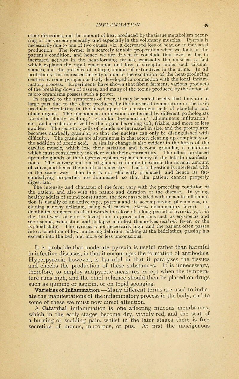 other directions, and the amount of heat produced by the tissue metabolism occur- ring in the viscera generally, and especially in the voluntary muscles. Pyrexia is necessarily due to one of two causes, viz., a decreased loss of heat, or an increased production. The former is a scarcely tenable proposition when we look at the patient's condition, and hence we are driven to conclude that fever is due to increased activity in the heat-forming tissues, especially the muscles, a fact which explains the rapid emaciation and loss of strength under such circum- stances, and the presence of a large amount of extractives in the urine. In all probability this increased activity is due to the excitation of the heat-producing centres by some pyrogenous body developed in connection with the local inflam- matory process. Experiments have shown that fibrin ferment, various products of the breaking down of tissues, and many of the toxins produced by the action of micro-organisms possess such a power, In regard to the symptoms of fever, it may be stated briefly that they are in large part due to the effect produced by the increased temperature or the toxic products circulating in the blood upon the constituent cells of glandular and other organs. The phenomena in question are termed by different pathologists 'acute or cloudy swelling,' 'granular degeneration,' 'albuminous infiltration,' etc., and are characterized by the organs becoming soft, friable, and more or less swollen. The secreting cells of glands are increased in size, and the protoplasm becomes markedly granular, so that the nucleus can only be distinguished with difficulty. The granules are albuminous in character, clearing up completely on the addition of acetic acid. A similar change is also evident in the fibres of the cardiac muscle, which lose their striation and become granular, a condition which must considerably interfere with their contractility. The effect produced upon the glands of the digestive system explains many of the febrile manifesta- tions. The salivary and buccal glands are unable to excrete the normal amount of saliva, and hence the mouth becomes dry. Gastric digestion is interfered with in the same way. The bile is not efficiently produced, and hence its fat- emulsifying properties are diminished, so that the patient cannot properly digest fats. The intensity and character of the fever vary with the preceding condition of the patient, and also with the nature and duration of the disease. In young healthy adults of sound constitution, the fever associated with an acute inflamma- tion is usually of an active type, pyrexia and its accompanying phenomena, in- cluding a noisy delirium, being well marked {sthenic inflammatory fever). In debilitated subjects, as also towards the close of a long period of pyrexia {e.g., in the third week of enteric fever), and in grave infections such as erysipelas and septicaemia, exhaustion and collapse manifest themselves {asthenic fever, or the typhoid state). The pyrexia is not necessarily high, and the patient often passes into a condition of low muttering delirium, picking at the bedclothes, passing his excreta into the bed, and more or less unconscious. It is probable that moderate pyrexia is useful rather than harmful in infective diseases, in that it encourages the formation of antibodies. Hyperpyrexia, however, is harmful in that it paralyzes the tissues and checks the production of these substances. It is unnecessary, therefore, to employ antipyretic measures except when the tempera- ture runs high, and the chief reliance should then be placed on drugs such as quinine or aspirin, or on tepid sponging. Varieties of Inflammation.—Many different terms are used to indic- ate the manifestations of the inflammatory process in the body, and to some of these we must now direct attention. A Catarrhal inflammation is one affecting mucous membranes, which in the early stages become dry, vividly red, and the seat of a burning or scalding pain, whilst in the later stages there is free secretion of mucus, muco-pus, or pus. At first the mucigenous