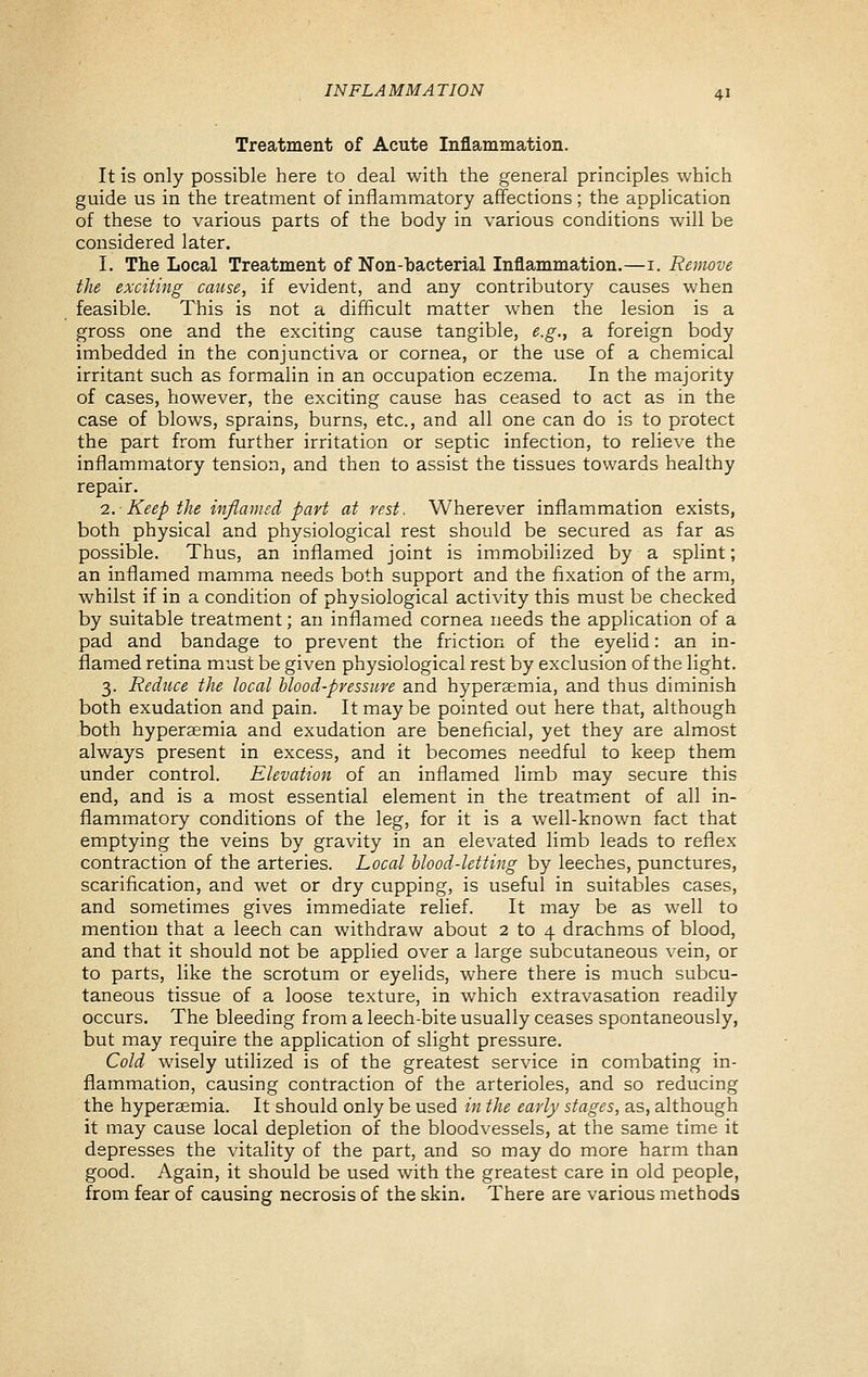 Treatment of Acute Inflammation. It is only possible here to deal with the general principles which guide us in the treatment of inflammatory affections ; the application of these to various parts of the body in various conditions will be considered later. I. The Local Treatment of Non-bacterial Inflammation.—i. Remove the exciting cause, if evident, and any contributory causes when feasible. This is not a difficult matter when the lesion is a gross one and the exciting cause tangible, e.g., a foreign body imbedded in the conjunctiva or cornea, or the use of a chemical irritant such as formalin in an occupation eczema. In the majority of cases, however, the exciting cause has ceased to act as in the case of blows, sprains, burns, etc., and all one can do is to protect the part from further irritation or septic infection, to relieve the inflammatory tension, and then to assist the tissues towards healthy repair. 0.. Keep the inflamsd part at vest. Wherever inflammation exists, both physical and physiological rest should be secured as far as possible. Thus, an inflamed joint is immobilized by a splint; an inflamed mamma needs both support and the fixation of the arm, whilst if in a condition of physiological activity this must be checked by suitable treatment; an inflamed cornea needs the application of a pad and bandage to prevent the friction of the eyelid: an in- flamed retina must be given physiological rest by exclusion of the light. 3. Reduce the local blood-pressure and hypersemia, and thus diminish both exudation and pain. It may be pointed out here that, although both hypersemia and exudation are beneficial, yet they are almost always present in excess, and it becomes needful to keep them under control. Elevation of an inflamed limb may secure this end, and is a most essential element in the treatmaent of all in- flammatory conditions of the leg, for it is a well-known fact that emptying the veins by gravity in an elevated limb leads to reflex contraction of the arteries. Local blood-letting by leeches, punctures, scarification, and wet or dry cupping, is useful in suitables cases, and sometimes gives immediate relief. It may be as well to mention that a leech can withdraw about 2 to 4 drachms of blood, and that it should not be applied over a large subcutaneous vein, or to parts, like the scrotum or eyelids, where there is much subcu- taneous tissue of a loose texture, in which extravasation readily occurs. The bleeding from a leech-bite usually ceases spontaneously, but may require the application of slight pressure. Cold wisely utilized is of the greatest service in combating in- flammation, causing contraction of the arterioles, and so reducing the hyperaemia. It should only be used in the early stages, as, although it may cause local depletion of the bloodvessels, at the same time it depresses the vitality of the part, and so may do more harm than good. Again, it should be used with the greatest care in old people, from fear of causing necrosis of the skin. There are various methods