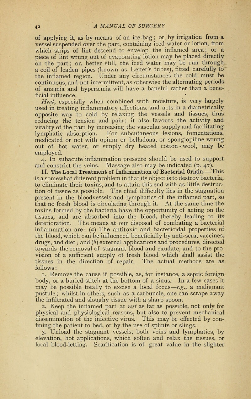 of applying it, as by means of an ice-bag; or by irrigation from a vessel suspended over the part, containing iced water or lotion, from which strips of lint descend to envelop the inflamed area; or a piece of lint wrung out of evaporating lotion may be placed directly on the part; or, better still, the iced water may be run through a coil of leaden pipes (known as Leiter's tubes), fitted carefully to the inflamed region. Under any circumstances the cold must be continuous, and not intermittent, as otherwise the alternating periods of anaemia and hyperaemia will have a baneful rather than a bene- ficial influence. Heat, especially when combined with moisture, is very largely used in treating inflammatory affections, and acts in a diametrically opposite way to cold by relaxing the vessels and tissues, thus reducing the tension and pain; it also favours the activity and vitality of the part by increasing the vascular supply and facilitating lymphatic absorption. For subcutaneous lesions, fomentations, medicated or not with opium or belladona, or spongiopiline wrung out of hot water, or simply dry heated cotton - wool, may be employed. 4. In subacute inflammation pressure should be used to support and constrict the veins. Massage also may be indicated (p. 47). II. The Local Treatment of Inflammation of Bacterial Origin.—This is a somewhat different problem in that its object is to destroy bacteria, to eliminate their toxins, and to attain this end with as little destruc- tion of tissue as possible:. The chief difficulty lies in the stagnation present in the bloodvessels and lymphatics of the inflamed part, so that no fresh blood is circulating through it. At the same time the toxins formed by the bacteria have the opportunity of acting on the tissues, and are absorbed into the blood, thereby leading to its deterioration. The means at our disposal of combating a bacterial inflammation are: (a) The antitoxic and bactericidal properties of the blood, which can be influenced beneficially by anti-sera, vaccines, drugs, and diet; and (b) external applications and procedures, directed towards the removal of stagnant blood and exudate, and to the pro- vision of a sufficient supply of fresh blood which shall assist the tissues in the direction of repair. The actual methods are as follows: 1. Remove the cause if possible, as, for instance, a septic foreign body, or a buried stitch at the bottom of a sinus. In a few cases it may be possible totally to excise a local focus—e.g., a malignant pustule; whilst in others, such as a carbuncle, one can scrape away the infiltrated and sloughy tissue with a sharp spoon. 2. Keep the inflamed part at rest as far as possible, not only for physical and physiological reasons, but also to prevent mechanical dissemination of the infective virus. This may be eff'ected by con- fining the patient to bed, or by the use of splints or slings. 3. Unload the stagnant vessels, both veins and lymphatics, by elevation, hot applications, which soften and relax the tissues, or local blood-letting. Scarification is of great value in the slighter