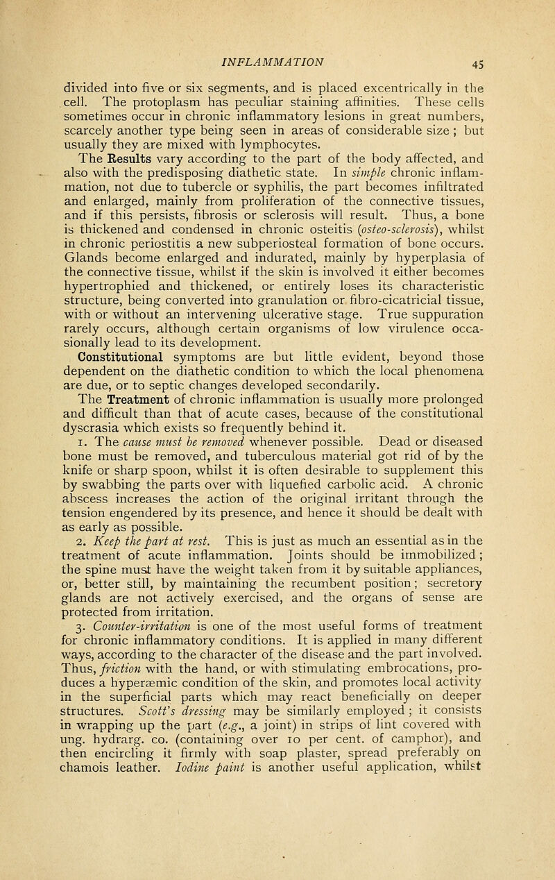 divided into five or six segments, and is placed excentrically in the cell. The protoplasm has peculiar staining affinities. These cells sometimes occur in chronic inflammatory lesions in great numbers, scarcely another type being seen in areas of considerable size ; but usually they are mixed with lymphocytes. The Results vary according to the part of the body aflfected, and also with the predisposing diathetic state. In simple chronic inflam- mation, not due to tubercle or syphilis, the part becomes infiltrated and enlarged, mainly from proliferation of the connective tissues, and if this persists, fibrosis or sclerosis will result. Thus, a bone is thickened and condensed in chronic osteitis (osteosclerosis), whilst in chronic periostitis a new subperiosteal formation of bone occurs. Glands become enlarged and indurated, mainly by hyperplasia of the connective tissue, whilst if the skin is involved it either becomes hypertrophied and thickened, or entirely loses its characteristic structure, being converted into granulation or fibro-cicatricial tissue, with or without an intervening ulcerative stage. True suppuration rarely occurs, although certain organisms of low virulence occa- sionally lead to its development. Constitutional symptoms are but little evident, beyond those dependent on the diathetic condition to which the local phenomena are due, or to septic changes developed secondarily. The Treatment of chronic inflammation is usually more prolonged and difficult than that of acute cases, because of the constitutional dyscrasia which exists so frequently behind it. 1. The cause must be removed whenever possible. Dead or diseased bone must be removed, and tuberculous material got rid of by the knife or sharp spoon, whilst it is often desirable to supplement this by swabbing the parts over with liquefied carbolic acid. A chronic abscess increases the action of the original irritant through the tension engendered by its presence, and hence it should be dealt with as early as possible. 2. Keep the part at rest. This is just as much an essential as in the treatment of acute inflammation. Joints should be immobilized ; the spine must have the weight taken from it by suitable appliances, or, better still, by maintaining the recumbent position; secretory glands are not actively exercised, and the organs of sense are protected from irritation. 3. Counter-irritation is one of the most useful forms of treatment for chronic inflammatory conditions. It is applied in many diff'erent ways, according to the character of the disease and the part involved. Thus, friction with the hand, or with stimulating embrocations, pro- duces a hyperaemic condition of the skin, and promotes local activity in the superficial parts which may react beneficially on deeper structures. Scotfs dressing may be similarly employed ; it consists in wrapping up the part {e.g., a joint) in strips of lint covered with ung. hydrarg. co. (containing over 10 per cent, of camphor), and then encircling it firmly with soap plaster, spread preferably on chamois leather. Iodine paint is another useful application, whilst