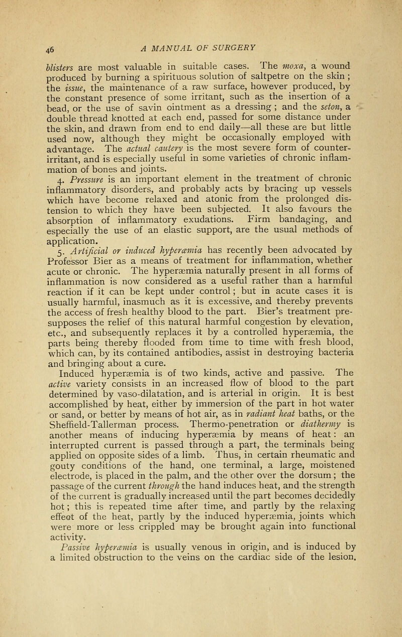 blisters are most valuable in suitable cases. The moxa, a wound produced by burning a spirituous solution of saltpetre on the skin ; the issue, the maintenance of a raw surface, however produced, by the constant presence of some irritant, such as the insertion of a bead, or the use of savin ointment as a dressing ; and the seton, a double thread knotted at each end, passed for some distance under the skin, and drawn from end to end daily—all these are but little used now, although they might be occasionally employed with advantage. The acttial catitery is the most severe form of counter- irritant, and is especially useful in some varieties of chronic inflam- mation of bones and joints. 4. Pressure is an important element in the treatment of chronic inflammatory disorders, and probably acts by bracing up vessels which have become relaxed and atonic from the prolonged dis- tension to which they have been subjected. It also favours the absorption of inflammatory exudations. Firm bandaging, and especially the use of an elastic support, are the usual methods of application. 5. Artificial or induced hyperemia has recently been advocated by Professor Bier as a means of treatment for inflammation, whether acute or chronic. The hyperaemia naturally present in all forms of inflammation is now considered as a useful rather than a harmful reaction if it can be kept under control; but in acute cases it is usually harmful, inasmuch as it is excessive, and thereby prevents the access of fresh healthy blood to the part. Bier's treatment pre- supposes the relief of this natural harmful congestion by elevation, etc., and subsequently replaces it by a controlled hyperaemia, the parts being thereby flooded from time to time with fresh blood, which can, by its contained antibodies, assist in destroying bacteria and bringing about a cure. Induced hyperaemia is of two kinds, active and passive. The active variety consists in an increased flow of blood to the part determined by vaso-dilatation, and is arterial in origin. It is best accompHshed by heat, either by immersion of the part in hot water or sand, or better by means of hot air, as in radiant heat baths, or the Sheffield-Tallerman process. Thermo-penetration or diathermy is another means of inducing hyperaemia by means of heat: an interrupted current is passed through a part, the terminals being applied on opposite sides of a limb. Thus, in certain rheumatic and gouty conditions of the hand, one terminal, a large, moistened electrode, is placed in the palm, and the other over the dorsum; the passage of the current through the hand induces heat, and the strength of the current is gradually increased until the part becomes decidedly hot; this is repeated time after time, and partly by the relaxing effect of the heat, partly by the induced hyperaemia, joints which were more or less crippled may be brought again into functional activity. Passive hypercBmia is usually venous in origin, and is induced by a limited obstruction to the veins on the cardiac side of the lesion.