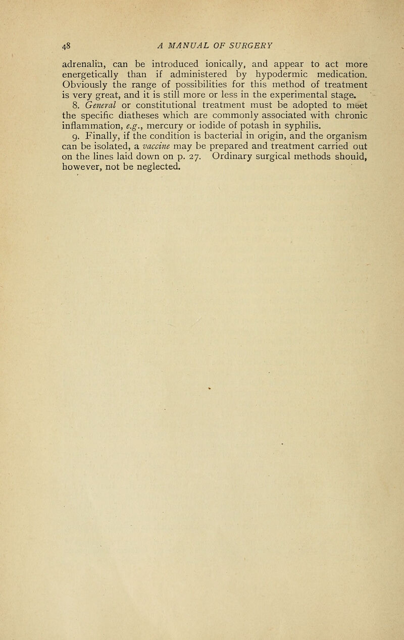 adrenalin, can be introduced ionically, and appear to act more energetically than if administered by hypodermic medication. Obviously the range of possibilities for this method of treatment is very great, and it is still more or less in the experimental stage. 8. General or constitutional treatment must be adopted to meet the specific diatheses which are commonly associated with chronic inflammation, e.g., mercury or iodide of potash in syphilis. g. Finally, if the condition is bacterial in origin, and the organism can be isolated, a vaccine may be prepared and treatment carried out on the lines laid down on p. 27. Ordinary surgical methods should, however, not be neglected.