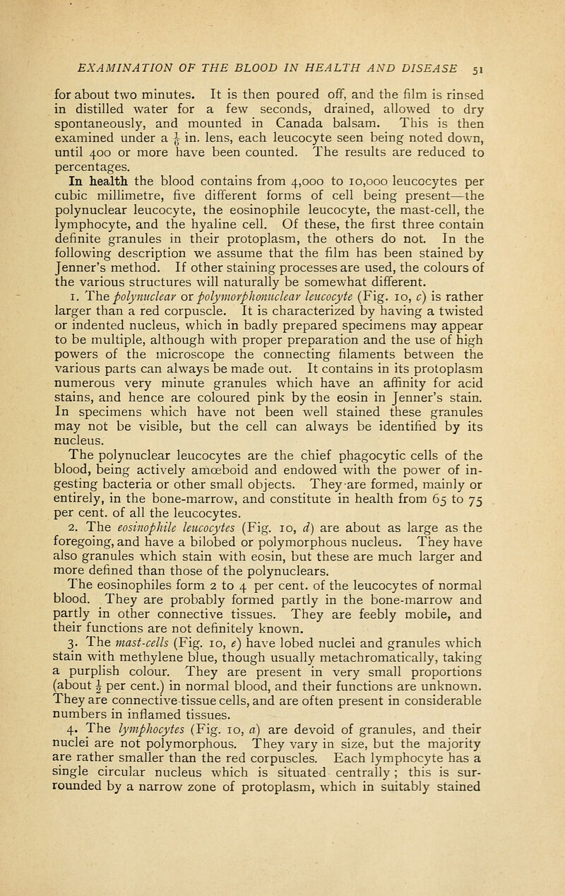 for about two minutes. It is then poured off, and the film is rinsed in distilled water for a few seconds, drained, allowed to dry spontaneously, and mounted in Canada balsam. This is then examined under a ^^ in. lens, each leucocyte seen being noted down, until 400 or more have been counted. The results are reduced to percentages. In health the blood contains from 4,000 to 10,000 leucocytes per cubic millimetre, five different forms of cell being present—the polynuclear leucocyte, the eosinophile leucocyte, the mast-cell, the lymphocyte, and the hyaline cell. Of these, the first three contain definite granules in their protoplasm, the others do not. In the following description we assume that the film has been stained by Jenner's method. If other staining processes are used, the colours of the various structures will naturally be somewhat different. 1. The polynuclear ox polymorphonuclear leucocyte (Fig. 10, c) is rather larger than a red corpuscle. It is characterized by having a twisted or indented nucleus, which in badly prepared specimens may appear to be multiple, although with proper preparation and the use of high powers of the microscope the connecting filaments between the various parts can always be made out. It contains in its protoplasm numerous very minute granules which have an affinity for acid stains, and hence are coloured pink by the eosin in Jenner's stain. In specimens which have not been well stained these granules may not be visible, but the cell can always be identified by its nucleus. The polynuclear leucocytes are the chief phagocytic cells of the blood, being actively amoeboid and endowed with the power of in- gesting bacteria or other small objects. They are formed, mainly or entirely, in the bone-marrow, and constitute in health from 65 to 75 per cent, of all the leucocytes. 2. The eosinophile leucocytes (Fig. 10, d) are about as large as the foregoing, and have a bilobed or polymorphous nucleus. They have also granules which stain with eosin, but these are m.uch larger and more defined than those of the polynuclears. The eosinophiles form 2 to 4 per cent, of the leucocytes of normal blood. They are probably formed partly in the bone-marrow and partly in other connective tissues. They are feebly mobile, and their functions are not definitely known. 3. The mast-cells (Fig. 10, 1?) have lobed nuclei and granules which stain with methylene blue, though usually metachromatically, taking a purplish colour. They are present in very small proportions (about J per cent.) in normal blood, and their functions are unknown. They are connective-tissue cells, and are often present in considerable numbers in inflamed tissues. 4. The lymphocytes (Fig. 10, a) are devoid of granules, and their nuclei are not polymorphous. They vary in size, but the majority are rather smaller than the red corpuscles. Each lymphocyte has a single circular nucleus which is situated centrally; this is sur- rounded by a narrow zone of protoplasm, which in suitably stained