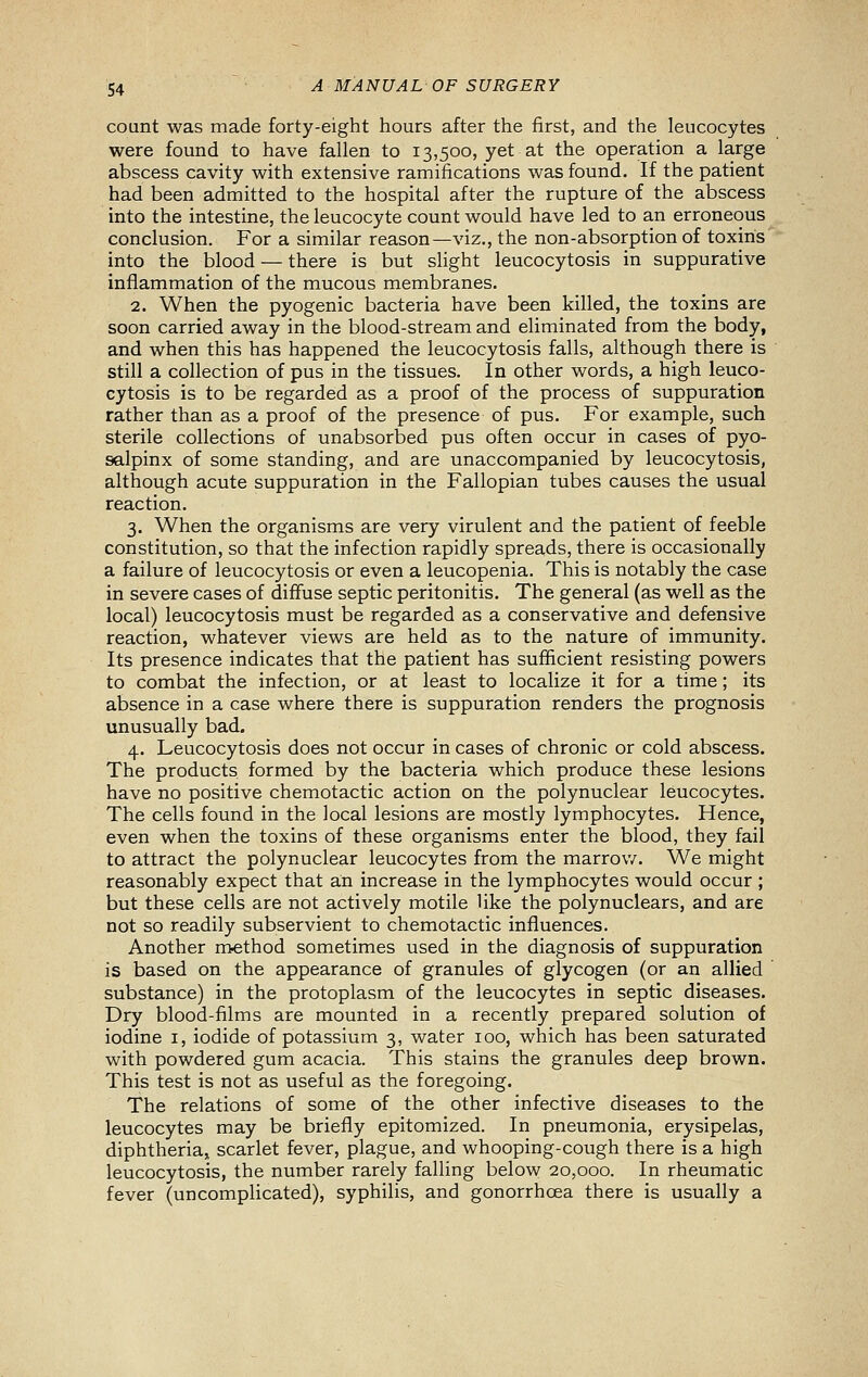 count was made forty-eight hours after the first, and the leucocytes were found to have fallen to 13,500, yet at the operation a large abscess cavity with extensive ramifications was found. If the patient had been admitted to the hospital after the rupture of the abscess into the intestine, the leucocyte count would have led to an erroneous conclusion. For a similar reason—viz., the non-absorption of toxins into the blood — there is but slight leucocytosis in suppurative inflammation of the mucous membranes. 2. When the pyogenic bacteria have been killed, the toxins are soon carried away in the blood-stream and eliminated from the body, and when this has happened the leucocytosis falls, although there is still a collection of pus in the tissues. In other words, a high leuco- cytosis is to be regarded as a proof of the process of suppuration rather than as a proof of the presence of pus. For example, such sterile collections of unabsorbed pus often occur in cases of pyo- salpinx of some standing, and are unaccompanied by leucocytosis, although acute suppuration in the Fallopian tubes causes the usual reaction. 3. When the organisms are very virulent and the patient of feeble constitution, so that the infection rapidly spreads, there is occasionally a failure of leucocytosis or even a leucopenia. This is notably the case in severe cases of diffuse septic peritonitis. The general (as well as the local) leucocytosis must be regarded as a conservative and defensive reaction, whatever views are held as to the nature of immunity. Its presence indicates that the patient has sufficient resisting powers to combat the infection, or at least to localize it for a time; its absence in a case where there is suppuration renders the prognosis unusually bad. 4. Leucocytosis does not occur in cases of chronic or cold abscess. The products formed by the bacteria which produce these lesions have no positive chemotactic action on the polynuclear leucocytes. The cells found in the local lesions are mostly lymphocytes. Hence, even when the toxins of these organisms enter the blood, they fail to attract the polynuclear leucocytes from the marrow. We might reasonably expect that an increase in the lymphocytes would occur ; but these cells are not actively motile like the polynuclears, and are not so readily subservient to chemotactic influences. Another rrtethod sometimes used in the diagnosis of suppuration is based on the appearance of granules of glycogen (or an allied substance) in the protoplasm of the leucocytes in septic diseases. Dry blood-films are mounted in a recently prepared solution of iodine i, iodide of potassium 3, water 100, which has been saturated with powdered gum acacia. This stains the granules deep brown. This test is not as useful as the foregoing. The relations of some of the other infective diseases to the leucocytes may be briefly epitomized. In pneumonia, erysipelas, diphtheria^ scarlet fever, plague, and whooping-cough there is a high leucocytosis, the number rarely falling below 20,000. In rheumatic fever (uncomplicated), syphilis, and gonorrhoea there is usually a