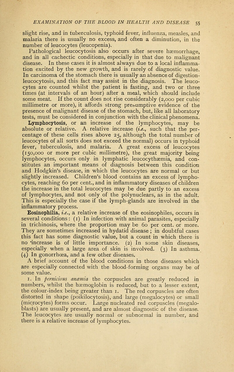 slight rise, and in tuberculosis, typhoid fever, influenza, measles, and malaria there is usually no excess, and often a diminution, in the number of leucocytes (leucopenia). Pathological leucocytosis also occurs after severe haemorrhage, and in all cachectic conditions, especially in that due to malignant disease. In these cases it is almost always due to a local inflamma- tion excited by the new growth, and is rarely of diagnostic value. In carcinoma of the stomach there is usually an absence of digestion- leucocytosis, and this fact may assist in the diagnosis. The leuco- cytes are counted whilst the patient is fasting, and two or three times (at intervals of an hour) after a meal, which should include some meat. If the count does not rise considerably (2,000 per cubic millimetre or more), it affords strong presumptive evidence of the presence of malignant disease of the stomach, but, like all laboratory tests, must be considered in conjunction with the clinical phenomena. Lymphocytosis, or an increase of the lymphocytes, may be absolute or relative. A relative increase (i.e., such that the per- centage of these cells rises above 25, although the total number of leucocytes of all sorts does not exceed the normal) occurs in typhoid fever, tuberculosis, and malaria. A great excess of leucocytes (150,000 or more per cubic millimetre), the great majority being lymphocytes, occurs only in lymphatic leucocythsemia, and con- stitutes an important means of diagnosis between this condition and Hodgkin's disease, in which the leucocytes are normal or but slightly increased. Children's blood contains an excess of lympho- cytes, reaching 60 per cent., and in inflammatory diseases of children the increase in the total leucocytes may be due partly to an excess of lymphocytes, and not only of the polynuclears, as in the adult. This is especially the case if the lymph-glands are involved in the inflammatory process. Eosinopliilia, i.e., a relative increase of the eosinophiles, occurs in several conditions: (i) In infection with animal parasites, especially in trichinosis, where the proportion may be 60 per cent, or more. They are sometimes increased in hydatid disease ; in doubtful cases this fact has some diagnostic value, but a count in which there is no 'increase is of little importance. (2) In some skin diseases, especially when a large area of skin is involved. (3) In asthma. (4) In gonorrhoea, and a few other diseases. A brief account of the blood conditions in those diseases which are especially connected with the blood-forming organs may be of some value. I. In pernicious ancsmia the corpuscles are greatly reduced in numbers, whilst the haemoglobin is reduced, but to a lesser extent, the colour-index being greater than i. The red corpuscles are often distorted in shape (poikilocytosis), and large (megalocytes) or small (microcytes) forms occur. Large nucleated red corpuscles (megalo- blasts) are usually present, and are almost diagnostic of the disease. The leucocytes are usually normal or subnormal in number, and there is a relative increase of lymphocytes.