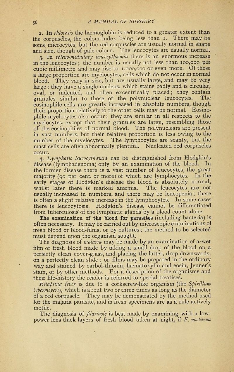 2. In chlorosis the haemoglobin is reduced to a greater extent than the corpuscles, the colour-index being less than i, There_ may be some microcytes, but the red corpuscles are usually normal in shape and size, though of pale colour. The leucocytes are usually normal. 3. In splem-medullary leucocythcemia there is an enormous increase in the leucocytes ; the number is usually not less than 100,000 per cubic millimetre and may rise to 1,000,000 or even more. Of these a large proportion are myelocytes, cells which do not occur in normal blood. They vary in size, but are usually large, and may be very large; they have a single nucleus, which stains badly and is circular, oval, or indented, and often excentrically placed; they contain granules similar to those of the polynuclear leucocytes. The eosinophile cells are greatly increased in absolute numbers, though their proportion relatively to the other cells may be normal. Eosino- phile myelocytes also occur; they are similar in all respects to the myelocytes, except that their granules are large, resembling those of the eosinophiles of normal blood. The polynuclears are present in vast numbers, but their relative proportion is less owing to the number of the myelocytes. The lymphocytes are scanty, but the mast-cells are often abnormally plentiful. Nucleated red corpuscles occur. 4. Lymphatic leucocyihamia can be distinguished from Hodgkin's disease (lymphadenoma) only by an examination of the blood. In the former disease there is 'a vast number of leucocytes, the great majority (go per cent, or more) of which are lymphocytes. In the early stages of Hodgkin's disease the blood is absolutely normal, whilst later there is marked anaemia. The leucocytes are not usually increased in numbers, and there may be leucopenia; there is often a shght relative increase in the lymphocytes. In some cases there is leucocytosis. Hodgkin's disease cannot be differentiated from tuberculosis' of the lymphatic glands by a blood count alone. Tte examination of the blood for parasites (including bacteria) is often necessary. It may be carried out by microscopic examinations of fresh blood or blood-films, or by cultures; the method to be selected must depend upon the organism sought. The diagnosis of malaria may be made by an examination of a'wet film of fresh blood made by taking a small drop of the blood on a perfectly clean cover-glass, and placing the latter, drop downwards, on a perfectly clean slide ; or films may be prepared in the ordinary way and stained by carbol-thionin, haematoxylin and eosin, Jenner's stain, or by other methods. For a description of the organisms and their life-history the reader is referred to special treatises. Relapsing fever is due to a corkscrew-like organism (the Spirillum Obermeyeri), which is about two or three times as long as the diameter of a red corpuscle. They may be demonstrated by the method used for the malaria parasite, and in fresh specimens are as a rule actively motile. The diagnosis of filaviasis is best made by examining with a low- power lens thick layers of fresh blood taken at night, if F. nocturna