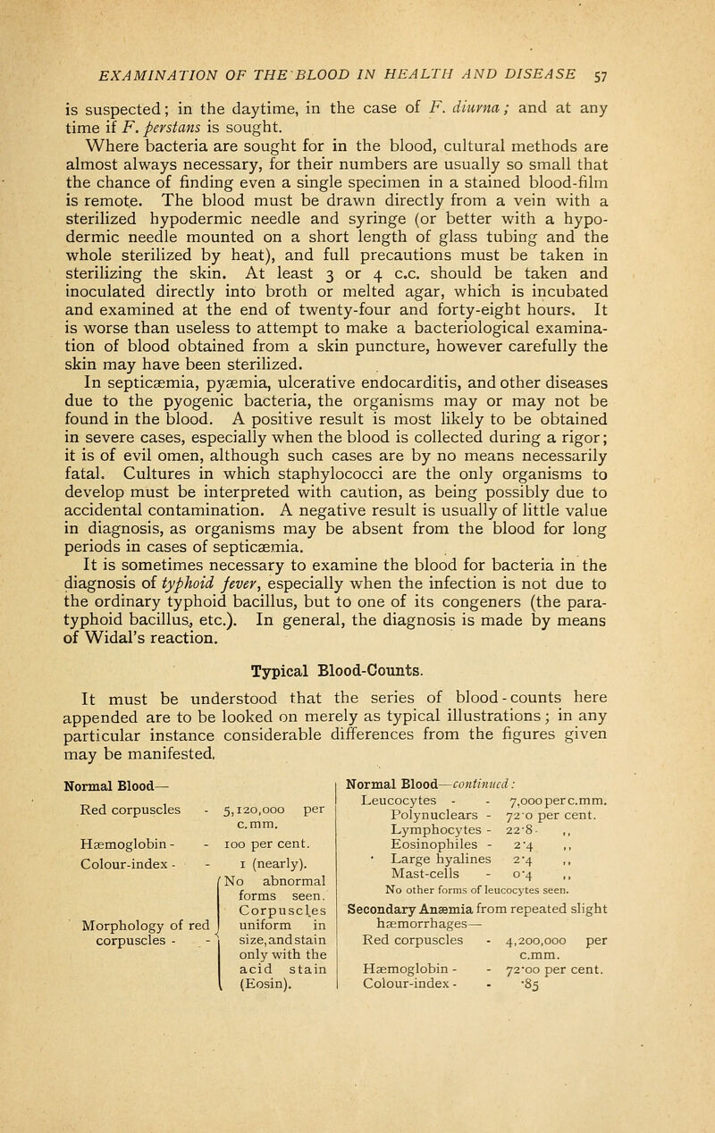 is suspected; in the daytime, in the case of F. diuvna; and at any time if F. perstans is sought. Where bacteria are sought for in the blood, cultural methods are almost always necessary, for their numbers are usually so small that the chance of finding even a single specimen in a stained blood-film is remote. The blood must be drawn directly from a vein with a sterilized hypodermic needle and syringe (or better with a hypo- dermic needle mounted on a short length of glass tubing and the whole sterilized by heat), and full precautions must be taken in sterilizing the skin. At least 3 or 4 c.c. should be taken and inoculated directly into broth or melted agar, which is incubated and examined at the end of twenty-four and forty-eight hours. It is worse than useless to attempt to make a bacteriological examina- tion of blood obtained from a skin puncture, however carefully the skin may have been sterilized. In septicaemia, pyaemia, ulcerative endocarditis, and other diseases due to the pyogenic bacteria, the organisms may or may not be found in the blood. A positive result is most likely to be obtained in severe cases, especially when the blood is collected during a rigor; it is of evil omen, although such cases are by no means necessarily fatal. Cultures in which staphylococci are the only organisms to develop must be interpreted with caution, as being possibly due to accidental contamination. A negative result is usually of little value in diagnosis, as organisms may be absent from the blood for long periods in cases of septicaemia. It is sometimes necessary to examine the blood for bacteria in the diagnosis of typhoid fever, especially when the infection is not due to the ordinary typhoid bacillus, but to one of its congeners (the para- typhoid bacillus^ etc.). In general, the diagnosis is made by means of Widal's reaction. Typical Blood-Counts. It must be understood that the series of blood-counts here appended are to be looked on merely as typical illustrations; in any particular instance considerable differences from the figures given may be manifested. Normal Blood— Red corpuscles Haemoglobin - Colour-index - Morphology of red corpuscles - 5,120,000 per c.mm. 100 per cent. I (nearly). {No abnormal forms seen. Corpuscles uniform in size, and stain only with the acid stain (Eosin). Normal Blood—continued: Leucocytes - - 7,oooperc.mm. Polynuclears - 72-0 per cent. Lymphocytes- 22-8- Eosinophiles - 2^4 ,, Large hyalines 2-4 ,, Mast-cells - 0*4 ,, No other forms of leucocytes seen. Secondary Ansemia from repeated slight haemorrhages— Red corpuscles - 4,200,000 per c.mm. Haemoglobin - - 72*00 per cent. Colour-index - - -85