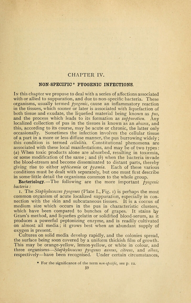 CHAPTER IV. NON-SPECIFIC* PYOGENIC INFECTIONS. In this chapter we propose to deal with a series of affections associated with or allied to suppuration, and due to non-specific bacteria. These organisms, usually termed pyogenic, cause an inflammatory reaction in the tissues, which sooner or later is associated with liquefaction of both tissue and exudate, the liquefied material being known as pvis, and the process which leads to its formation as suppuration. Any localized collection of pus in the tissues is known as an abscess, and this, according to its course, may be acute or chronic, the latter only occasionally. Sometimes the infection involves the cellular tissue of a part in a more or less diffuse manner, the pus burrowing widely; this condition is termed cellulitis. Constitutional phenomena are associated with these local manifestations, and may be of two types: {a) When toxic products alone are absorbed, resulting in toxaemia, or some modification of the same ; and ih) when the bacteria invade the blood-stream and become disseminated to distant parts, thereby giving rise to either septicaemia or pycemia. Each of these various conditions must be dealt with separately, but one must first describe in some-little detail the organisms common to the whole group. Bacteriology.—The following are the more important pyogenic bacteria : I. The Staphylococcus pyogenes (Plate I., Fig. i) is perhaps the most common organism of acute localized suppuration, especially in con- nection with the skin and subcutaneous tissues. It is a coccus of medium size which occurs in the pus in characteristic clusters, which have been compared to bunches of grapeS; It stains hy Gram's method, and liquefies gelatin or solidified blood-serum, as it produces a powerful peptonizing enzyme, and is readily cultivated on almost all media ; it grows best when an abundant supply of oxygen is present. Cultures on solid media develop rapidly, and the colonies spread, the surface being soon covered by a uniform thickish film of growth. This may be orange-yellow, lemon-yellow, or white in colour, and three organisms—Staphylococcus pyogenes aureus, citreus, and albus, respectively—have been recognised. Under certain circumstances, * For the significance of the term non-specific, see p. 12.