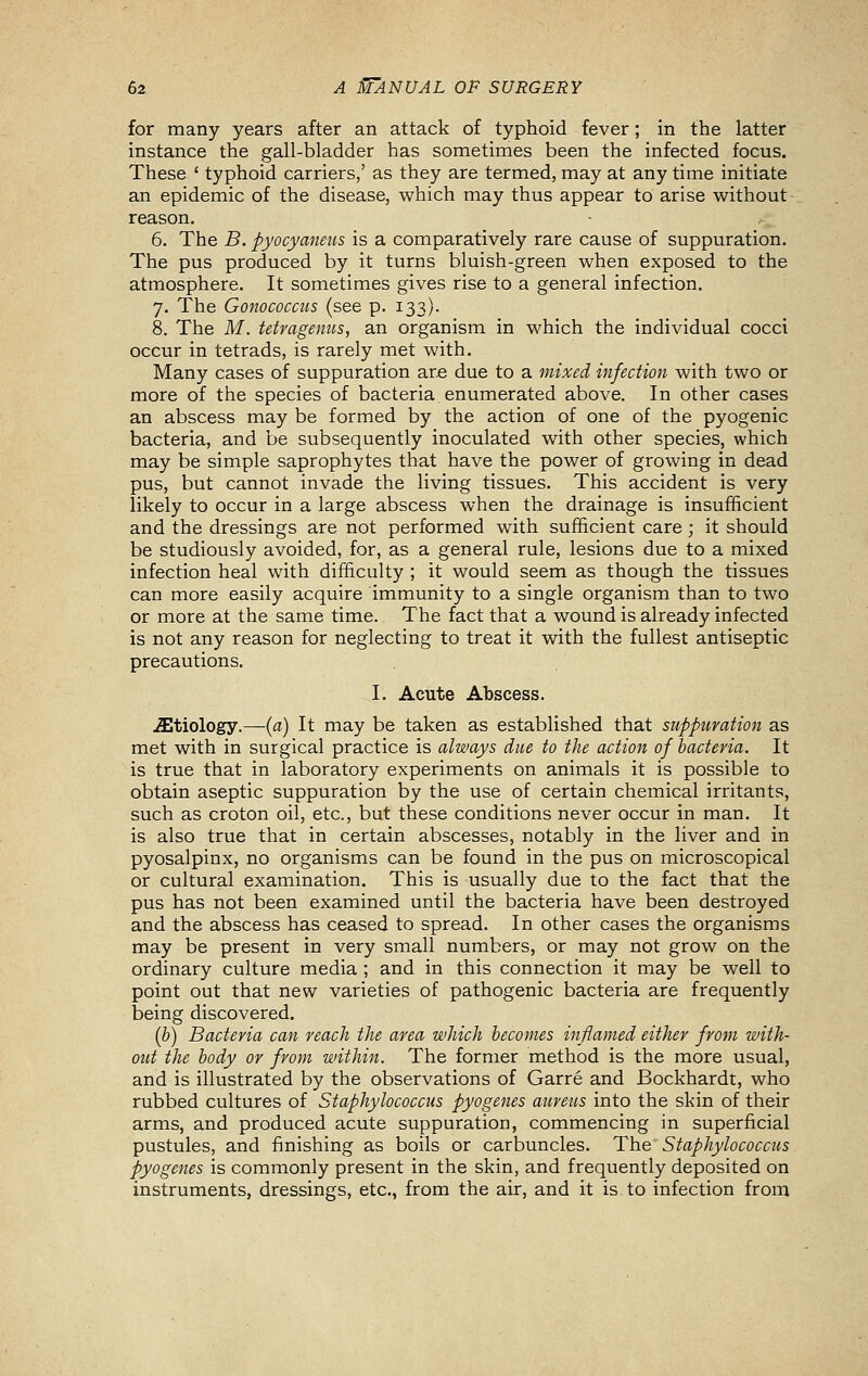 for many years after an attack of typhoid fever; in the latter instance the gall-bladder has sometimes been the infected focus. These ' typhoid carriers,' as they are termed, may at any time initiate an epidemic of the disease, which may thus appear to arise without reason, 6. The B. pyocyaneus is a comparatively rare cause of suppuration. The pus produced by it turns bluish-green when exposed to the atmosphere. It sometimes gives rise to a general infection. 7. The Gonococcus (see p. 133). 8. The M. tetragenus, an organism in which the individual cocci occur in tetrads, is rarely met with. Many cases of suppuration are due to a mixed infection with two or more of the species of bacteria enumerated above. In other cases an abscess may be formed by the action of one of the pyogenic bacteria, and be subsequently inoculated with other species, which may be simple saprophytes that have the power of growing in dead pus, but cannot invade the living tissues. This accident is very likely to occur in a large abscess when the drainage is insufficient and the dressings are not performed with sufficient care; it should be studiously avoided, for, as a general rule, lesions due to a mixed infection heal with difficulty ; it would seem as though the tissues can more easily acquire immunity to a single organism than to two or more at the same time. The fact that a wound is already infected is not any reason for neglecting to treat it with the fullest antiseptic precautions. I. Acute Abscess. .etiology.—{a) It may be taken as established that suppuration as met with in surgical practice is always due to the action of bacteria. It is true that in laboratory experiments on animals it is possible to obtain aseptic suppuration by the use of certain chemical irritants, such as croton oil, etc., but these conditions never occur in man. It is also true that in certain abscesses, notably in the liver and in pyosalpinx, no organisms can be found in the pus on microscopical or cultural examination. This is usually due to the fact that the pus has not been examined until the bacteria have been destroyed and the abscess has ceased to spread. In other cases the organisms may be present in very small numbers, or may not grow on the ordinary culture media ; and in this connection it may be well to point out that new varieties of pathogenic bacteria are frequently being discovered. (b) Bacteria can reach the area which becomes inflamed either from with- out the body or from within. The former method is the more usual, and is illustrated by the observations of Garre and Bockhardt, who rubbed cultures of Staphylococcus pyogenes aureus into the skin of their arms, and produced acute suppuration, commencing in superficial pustules, and finishing as boils or carbuncles. The Staphylococcus pyogenes is commonly present in the skin, and frequently deposited on instruments, dressings, etc., from the air, and it is to infection from