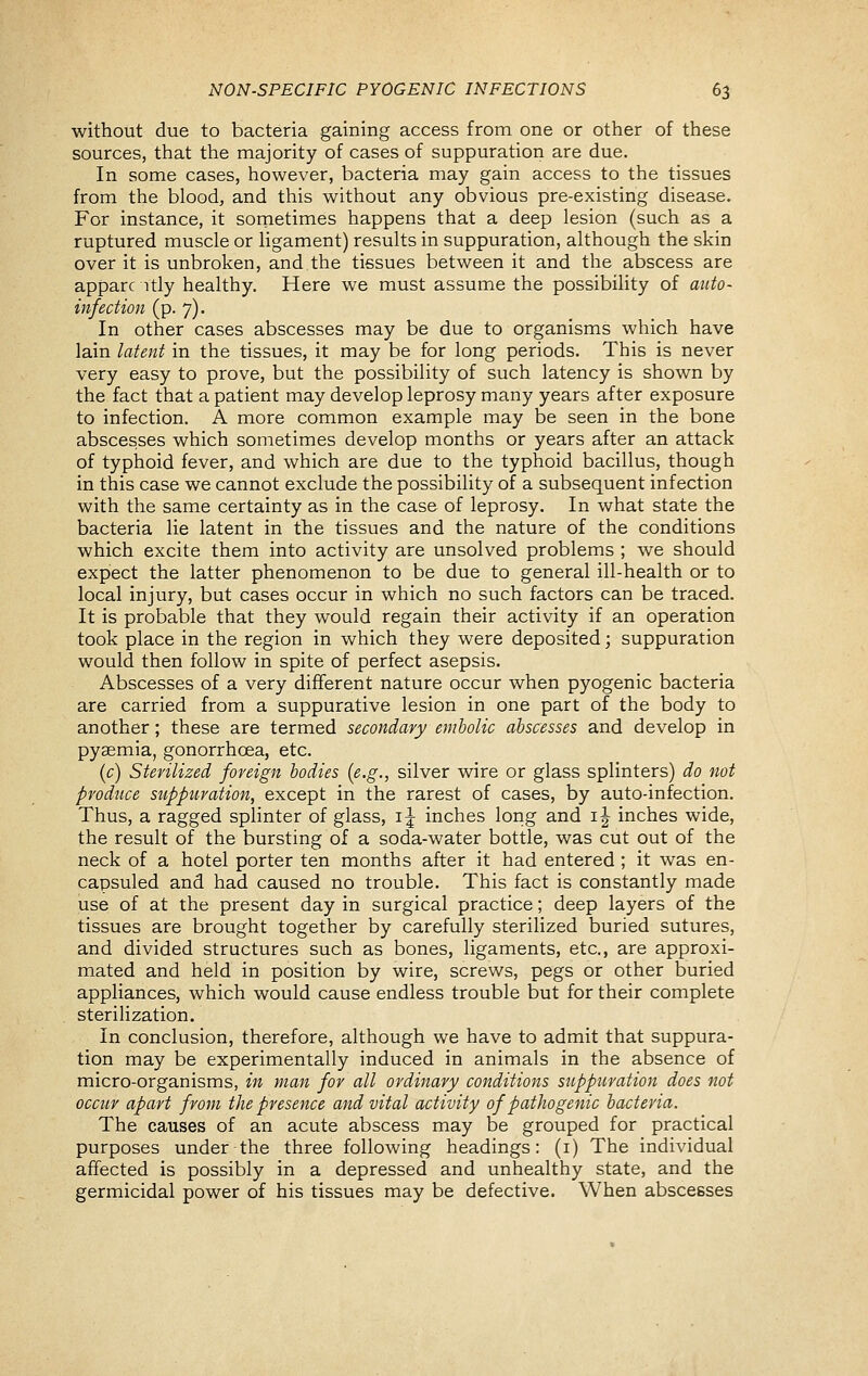 without due to bacteria gaining access from one or other of these sources, that the majority of cases of suppuration are due. In some cases, however, bacteria may gain access to the tissues from the blood, and this without any obvious pre-existing disease. For instance, it sornetimes happens that a deep lesion (such as a ruptured muscle or ligament) results in suppuration, although the skin over it is unbroken, and the tissues between it and the abscess are apparc itly healthy. Here we must assume the possibility of auto- infection (p. 7). In other cases abscesses may be due to organisms which have lain lateiit in the tissues, it may be for long periods. This is never very easy to prove, but the possibility of such latency is shown by the fact that a patient may develop leprosy many years after exposure to infection. A more common example may be seen in the bone abscesses which sometimes develop months or years after an attack of typhoid fever, and which are due to the typhoid bacillus, though in this case we cannot exclude the possibility of a subsequent infection with the same certainty as in the case of leprosy. In what state the bacteria lie latent in the tissues and the nature of the conditions which excite them into activity are unsolved problems ; we should expect the latter phenomenon to be due to general ill-health or to local injury, but cases occur in which no such factors can be traced. It is probable that they would regain their activity if an operation took place in the region in which they were deposited; suppuration would then follow in spite of perfect asepsis. Abscesses of a very different nature occur when pyogenic bacteria are carried from a suppurative lesion in one part of the body to another; these are termed secondary embolic abscesses and develop in pyaemia, gonorrhoea, etc. (c) Sterilized foreign bodies {e.g., silver wire or glass splinters) do not produce suppuration, except in the rarest of cases, by auto-infection. Thus, a ragged splinter of glass, i J inches long and i| inches wide, the result of the bursting of a soda-water bottle, was cut out of the neck of a hotel porter ten months after it had entered ; it was en- capsuled and had caused no trouble. This fact is constantly made use of at the present day in surgical practice; deep layers of the tissues are brought together by carefully sterilized buried sutures, and divided structures such as bones, ligaments, etc., are approxi- mated and held in position by wire, screws, pegs or other buried appliances, which would cause endless trouble but for their complete sterilization. In conclusion, therefore, although we have to admit that suppura- tion may be experimentally induced in animals in the absence of micro-organisms, in man for all ordinary conditions suppuration does not occur apart from the presence and vital activity of pathogenic bacteria. The causes of an acute abscess may be grouped for practical purposes under the three following headings: (i) The individual affected is possibly in a depressed and unhealthy state, and the germicidal power of his tissues may be defective. When abscesses