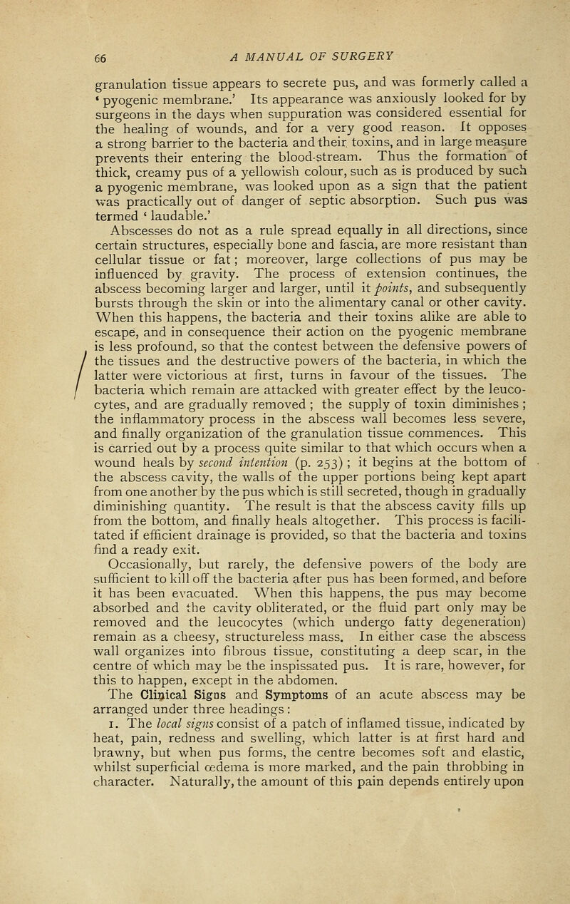 granulation tissue appears to secrete pus, and was formerly called a ♦ pyogenic membrane.' Its appearance was anxiously looked for by surgeons in the days when suppuration was considered essential for the healing of wounds, and for a very good reason. It opposes a strong barrier to the bacteria and their toxins, and in large measure prevents their entering the blood-stream. Thus the formation of thick, creamy pus of a yellowish colour, such as is produced by such a pyogenic membrane, was looked upon as a sign that the patient was practically out of danger of septic absorption. Such pus was termed ' laudable.' Abscesses do not as a rule spread equally in all directions, since certain structures, especially bone and fascia, are more resistant than cellular tissue or fat; moreover, large collections of pus may be influenced by gravity. The process of extension continues, the abscess becoming larger and larger, until it points, and subsequently bursts through the skin or into the alimentary canal or other cavity. When this happens, the bacteria and their toxins alike are able to escape, and in consequence their action on the pyogenic membrane is less profound, so that the contest between the defensive powers of the tissues and the destructive powers of the bacteria, in which the latter were victorious at first, turns in favour of the tissues. The bacteria which remain are attacked with greater effect by the leuco- cytes, and are gradually removed ; the supply of toxin diminishes ; the inflammatory process in the abscess wall becomes less severe, and finally organization of the granulation tissue commences. This is carried out by a process quite similar to that which occurs when a wound heals by second intention (p. 253) ; it begins at the bottom of the abscess cavity, the walls of the upper portions being kept apart from one another by the pus which is still secreted, though in gradually diminishing quantity. The result is that the abscess cavity fills up from the bottom, and finally heals altogether. This process is facili- tated if efficient drainage is provided, so that the bacteria and toxins find a ready exit. Occasionallj?-, but rarely, the defensive powers of the body are sufficient to kill off the bacteria after pus has been formed, and before it has been evacuated. When this happens, the pus may become absorbed and the cavity obliterated, or the fluid part only may be removed and the leucocytes (which undergo fatty degeneration) remain as a cheesy, structureless mass. In either case the abscess wall organizes into fibrous tissue, constituting a deep scar, in the centre of which may be the inspissated pus. It is rare, however, for this to happen, except in the abdomen. The Cliijical Signs and Symptoms of an acute abscess may be arranged under three headings : I. The local signs consist of a patch of inflamed tissue, indicated by heat, pain, redness and swelling, which latter is at first hard and brawny, but when pus forms, the centre becomes soft and elastic, whilst superficial oedema is more marked, and the pain throbbing in character. Naturally, the amount of this pain depends entirely upon