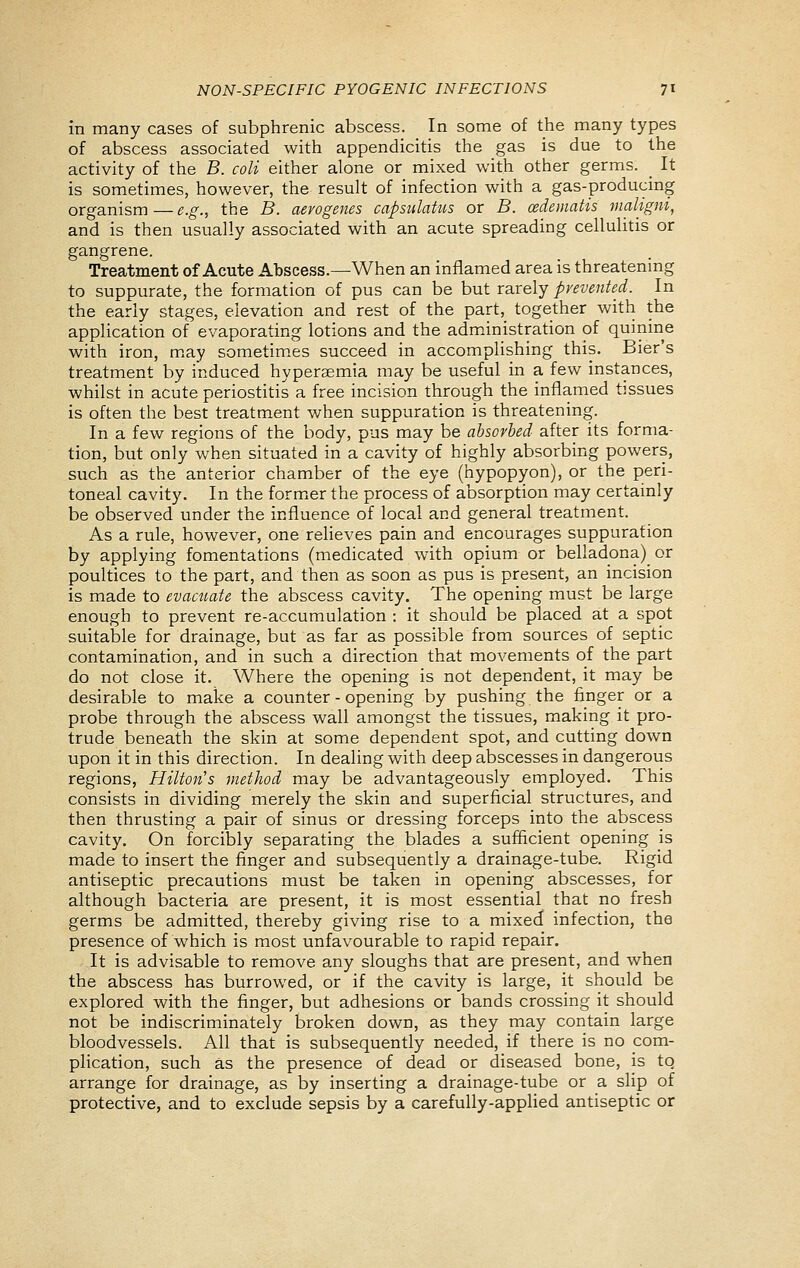 in many cases of subphrenic abscess. In some of the many types of abscess associated with appendicitis the gas is due to the activity of the B. coli either alone or mixed with other germs. _ It is sometimes, however, the result of infection with a gas-producing organism—e.g., the B. aerogenes capsidatm or B. cedematis maligni, and is then usually associated with an acute spreading cellulitis or gangrene. Treatment of Acute Abscess.—When an inflamed area is threatening to suppurate, the formation of pus can be but rarely prevented. In the early stages, elevation and rest of the part, together with the application of evaporating lotions and the administration of quinine with iron, m.ay sometimes succeed in accomplishing this. Bier's treatment by induced hyperaemia may be useful in a few instances, whilst in acute periostitis a free incision through the inflamed tissues is often the best treatment when suppuration is threatening. In a few regions of the body, pus may be absorbed after its forma- tion, but only when situated in a cavity of highly absorbing powers, such as the anterior chamber of the eye (hypopyon), or the peri- toneal cavity. In the former the process of absorption may certainly be observed under the influence of local and general treatment. As a rule, however, one relieves pain and encourages suppuration by applying fomentations (medicated with opium or belladona) or poultices to the part, and then as soon as pus is present, an incision is made to evacuate the abscess cavity. The opening must be large enough to prevent re-accumulation : it should be placed at a spot suitable for drainage, but as far as possible from sources of septic contamination, and in such a direction that movements of the part do not close it. Where the opening is not dependent, it may be desirable to make a counter - opening by pushing the finger or a probe through the abscess wall amongst the tissues, making it pro- trude beneath the skin at some dependent spot, and cutting down upon it in this direction. In dealing with deep abscesses in dangerous regions, Hilton's method may be advantageously employed. This consists in dividing merely the skin and superficial structures, and then thrusting a pair of sinus or dressing forceps into the abscess cavity. On forcibly separating the blades a sufficient opening is made to insert the finger and subsequently a drainage-tube. Rigid antiseptic precautions must be taken in opening abscesses, for although bacteria are present, it is most essential that no fresh germs be admitted, thereby giving rise to a mixed infection, the presence of which is most unfavourable to rapid repair. It is advisable to remove any sloughs that are present, and when the abscess has burrowed, or if the cavity is large, it should be explored with the finger, but adhesions or bands crossing it should not be indiscriminately broken down, as they may contain large bloodvessels. All that is subsequently needed, if there is no com- plication, such as the presence of dead or diseased bone, is to arrange for drainage, as by inserting a drainage-tube or a slip of protective, and to exclude sepsis by a carefully-applied antiseptic or