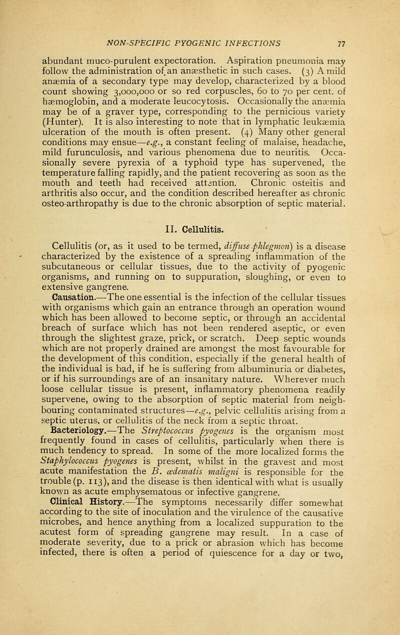 abundant muco-purulent expectoration. Aspiration pneumonia may follow the administration of.an anaesthetic in such cases. (3) A mild anaemia of a secondary type may develop, characterized by a blood count showing 3,000,000 or so red corpuscles, 60 to 70 per cent, of haemoglobin, and a moderate leucocytosis. Occasionally the anaemia may be of a graver type, corresponding to the pernicious variety (Hunter). It is also interesting to note that in lymphatic leukaemia ulceration of the mouth is often present. (4) Many other general conditions may ensue—e.g., a constant feeling of malaise, headache, mild furunculosis, and various phenomena due to neuritis. Occa- sionally severe pyrexia of a typhoid type has supervened, the temperature falling rapidly, and the patient recovering as soon as the mouth and teeth had received attention. Chronic osteitis and arthritis also occur, and the condition described hereafter as chronic osteo-arthropathy is due to the chronic absorption of septic material. II. Cellulitis. Cellulitis (or, as it used to be termed, diffuse .phlegmon) is a disease characterized by the existence of a spreading inflammation of the subcutaneous or cellular tissues, due to the activity of pyogenic organisms, and running on to suppuration, sloughing, or even to extensive gangrene. Causation.—The one essential is the infection of the cellular tissues with organisms which gain an entrance through an operation wound which has been allowed to become septic, or through an accidental breach of surface which has not been rendered aseptic, or even through the slightest graze, prick, or scratch. Deep septic wounds which are not properly drained are amongst the most favourable for the development of this condition, especially if the general health of the individual is bad, if he is suffering from albuminuria or diabetes, or if his surroundings are of an insanitary nature. Wherever much loose cellular tissue is present, inflammatory phenomena readily supervene, owing to the absorption of septic material from neigh- bouring contaminated structures—e.g., pelvic cellulitis arising from a septic uterus, or cellulitis of the neck from a septic throat. Bacteriology.—The Streptococcus pyogenes is the organism most frequently found in cases of cellulitis, particularly when there is much tendency to spread. In some of the more localized forms the Staphylococcus pyogenes is present, whilst in the gravest and most acute manifestation the B. cedematis maligni is responsible for the trouble (p. 113), and the disease is then identical with what is usually known as acute emphysematous or infective gangrene. Clinical History.—The symptoms necessarily differ somewhat according to the site of inoculation and the virulence of the causative microbes, and hence anything from a localized suppuration to the acutest form of spreading gangrene may result. In a case of moderate severity, due to a prick or abrasion which has become infected, there is often a period of quiescence for a day or two,