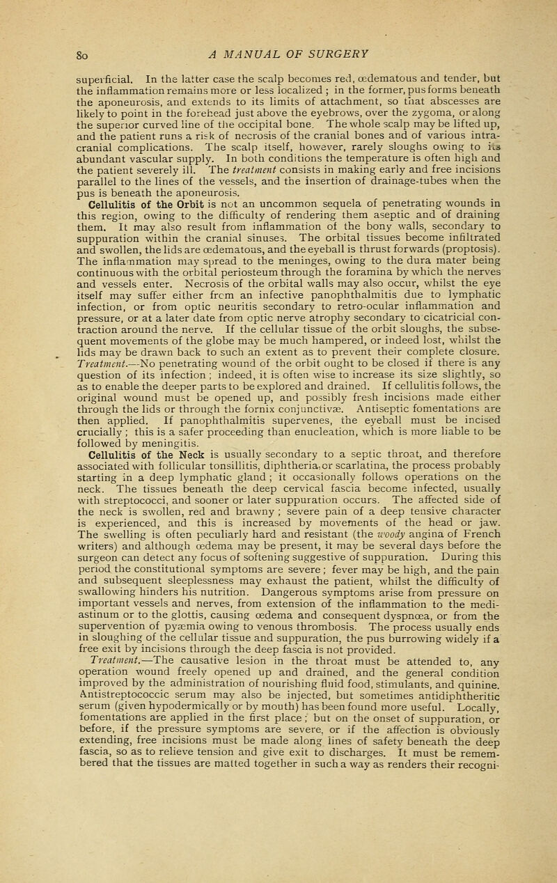 superficial. In the latter case the scalp becomes red, oedematous and tender, but the inflammation remains more or less localized ; in the former, pus forms beneath the aponeurosis, and extends to its limits of attachment, so that abscesses are likely to point in the forehead just above the eyebrows, over the zygoma, or along the superior curved line of tlie occipital bone. The whole scalp may be lifted up, and the patient runs a risk of necrosis of the cranial bones and of various intra- cranial complications. The scalp itself, however, rarely sloughs owing to its abundant vascular supply. In both conditions the temperature is often high and the patient severely ill. The treatment consists in making early and free incisions parallel to the lines of the vessels, and the insertion of drainage-tubes when the pus is beneath the aponeurosis. Cellulitis of the Orbit is not an uncommon sequela of penetrating wounds in this region, owing to the difficulty of rendering them aseptic and of draining them. It may also result from inflammation of the bony walls, secondary to suppuration within the cranial sinuses. The orbital tissues become infiltrated and swollen, the lids are oedematous, and the eyeball is thrust forwards (proptosis). The infla^Timation may spread to the meninges, owing to the dura mater being continuous with the orbital periosteum through the foramina by which the nerves and vessels enter. Necrosis of the orbital walls may also occur, whilst the eye itself may suffer either from an infective panophthalmitis due to lymphatic infection, or from optic neuritis secondary to retro-ocular inflammation and pressure, or at a later date from optic nerve atrophy secondary to cicatricial con- traction around the nerve. If the cellular tissue of the orbit sloughs, the subse- quent movements of the globe may be much hampered, or indeed lost, whilst the lids may be drawn back to such an extent as to prevent their complete closure. Treatment.—No penetrating wound of the orbit ought to be closed if there is any question of its infection ; indeed, it is often wise to increase its size slightly, so as to enable the deeper parts to be explored and drained. If cellulitis follows, the original wound must be opened up, and possibly fresh incisions made either through the lids or through the fornix conjunctivas. Antiseptic fomentations are then applied. If panophthalmitis supervenes, the eyeball must be incised crucially ; this is a safer proceeding than enucleation, which is more liable to be followed by meningitis. Cellulitis of the Neck is usually secondary to a septic throat, and therefore associated with follicular tonsillitis, diphtheria,or scarlatina, the process probably starting in a deep lymphatic gland ; it occasionally follows operations on the neck. The tissues beneath the deep cervical fascia become infected, usually with streptococci, and sooner or later suppuration occurs. The affected side of the neck is swollen, red and brawny ; severe pain of a deep tensive character is experienced, and this is increased by movements of the head or jaw. The swelling is often peculiarly hard and resistant (the u'oody angina of French writers) and although osdema may be present, it may be several days before the surgeon can detect any focus of softening suggestive of suppuration. During this period the constitutional symptoms are severe; fever may be high, and the pain and subsequent sleeplessness may exhaust the patient, whilst the difficulty of swallowing hinders his nutrition. Dangerous symptoms arise from pressure on important vessels and nerves, from extension of the inflammation to the medi- astinum or to the glottis, causing oedema and consequent dyspnoea, or from the supervention of pyaemia owing to venous thrombosis. The process usually ends in sloughing of the cellular tissue and suppuration, the pus burrowing widely if a free exit by incisions through the deep fascia is not provided. Treatment.—The causative lesion in the throat must be attended to, any operation wound freely opened up and drained, and the general condition improved by the administration of nourishing fluid food, stimulants, and quinine. Antistreptococcic serum may also be injected, but sometimes antidiphtheritic serum (given hypodermically or by mouth) has been found more useful. Locally, fomentations are applied in the first place; but on the onset of suppuration, or before, if the pressure symptoms are severe, or if the affection is obviously extending, free incisions must be made along lines of safety beneath the deep fascia, so as to relieve tension and give exit to discharges. It must be remem- bered that the tissues are malted together in such a way as renders their recogni-