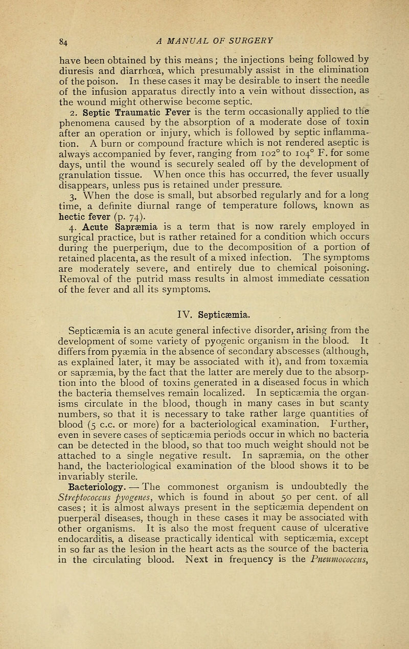 have been obtained by this means; the injections being followed by diuresis and diarrhoea, which presumably assist in the elimination of the poison. In these cases it may be desirable to insert the needle of the infusion apparatus directly into a vein without dissection, as the wound might otherwise become septic. 2. Septic Traumatic Fever is the term occasionally applied to the phenomena caused by the absorption of a moderate dose of toxin after an operation or injury, which is followed by septic inflamma- tion. A burn or compound fracture which is not rendered aseptic is always accompanied by fever, ranging from 102° to 104° F. for some days, until the wound is securely sealed off by the development of granulation tissue. When once this has occurred, the fever usually disappears, unless pus is retained under pressure. 3. When the dose is small, but absorbed regularly and for a long time, a definite diurnal range of temperature follows, known as hectic fever (p. 74). 4. Acute Sapraemia is a term that is now rarely employed in surgical practice, but is rather retained for a condition which occurs during the puerperiijm, due to the decomposition of a portion of retained placenta, as the result of a mixed infection. The symptoms are moderately severe, and entirely due to chemical poisoning. Removal of the putrid mass results in almost immediate cessation of the fever and all its symptoms. IV. Septicaemia. Septicaemia is an acute general infective disorder, arising from the development of some variety of pyogenic organism in the blood. It differs from pyaemia in the absence of secondary abscesses (although, as explained later, it may be associated with it), and from toxaemia or sapraemia, by the fact that the latter are merely due to the absorp- tion into the blood of toxins generated in a diseased focus in which the bacteria themselves remain localized. In septicaemia the organ- isms circulate in the blood, though in many cases in but scanty numbers, so that it is necessary to take rather large quantities of blood (5 c.c. or more) for a bacteriological examination. Further, even in severe cases of septicaemia periods occur in which no bacteria can be detected in the blood, so that too much weight should not be attached to a single negative result. In sapraemia, on the other hand, the bacteriological examination of the blood shows it to be invariably sterile. Bacteriology. — The commonest organism is undoubtedly the Streptococcus pyogenes, which is found in about 50 per cent, of all cases; it is almost always present in the septicaemia dependent on puerperal diseases, though in these cases it may be associated with other organisms. It is also the most frequent cause of ulcerative endocarditis, a disease practically identical with septicaemia, except in so far as the lesion in the heart acts as the source of the bacteria in the circulating blood. Next in frequency is the Pneumococcus,