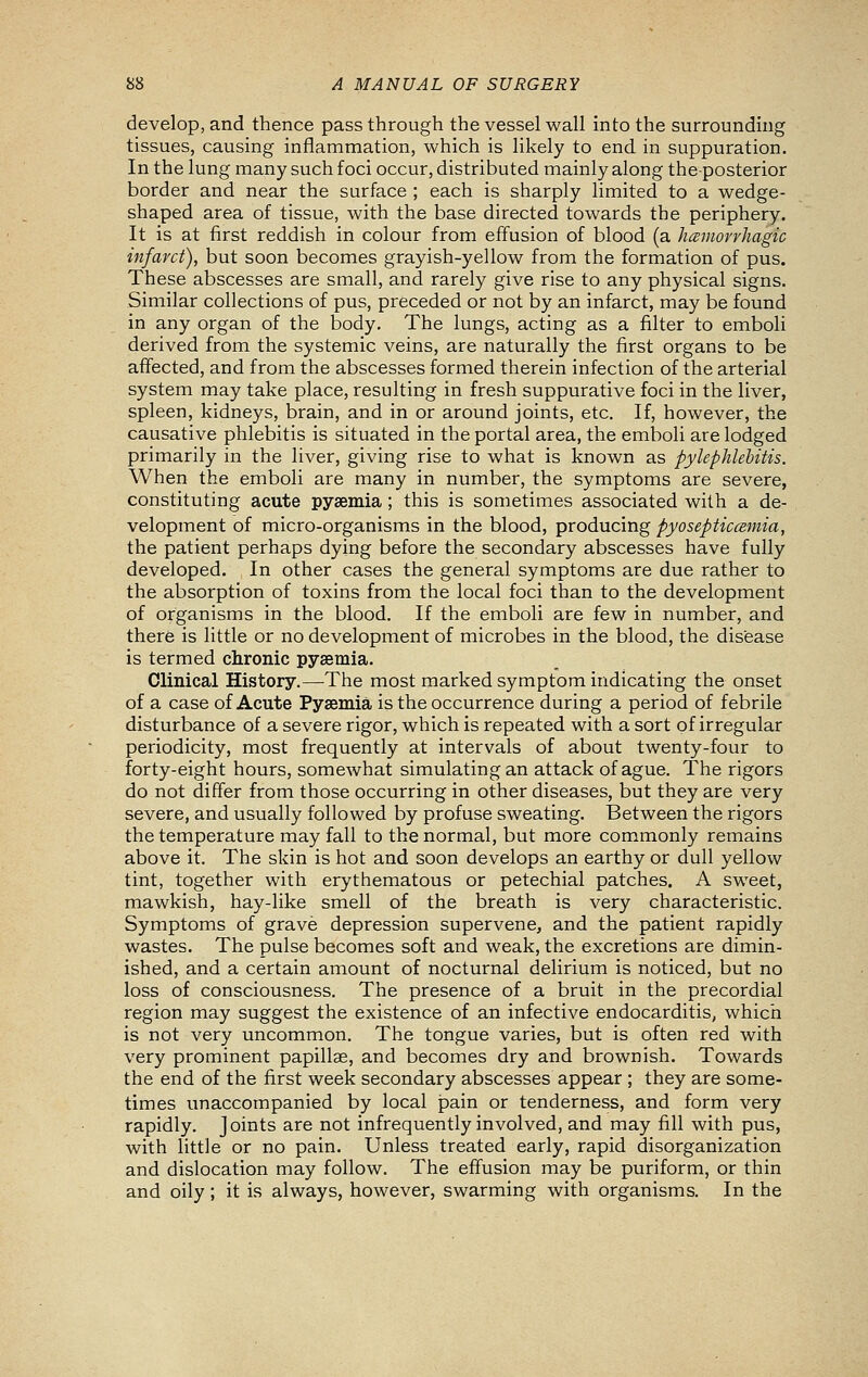 develop, and thence pass through the vessel wall into the surroundmg tissues, causing inflammation, which is likely to end in suppuration. In the lung many such foci occur, distributed mainly along theposterior border and near the surface ; each is sharply limited to a wedge- shaped area of tissue, with the base directed towards the periphery. It is at first reddish in colour from effusion of blood (a hceniorrhagic infarct), but soon becomes grayish-yellow from the formation of pus. These abscesses are small, and rarely give rise to any physical signs. Similar collections of pus, preceded or not by an infarct, may be found in any organ of the body. The lungs, acting as a filter to emboli derived from the systemic veins, are naturally the first organs to be affected, and from the abscesses formed therein infection of the arterial system may take place, resulting in fresh suppurative foci in the liver, spleen, kidneys, brain, and in or around joints, etc. If, however, the causative phlebitis is situated in the portal area, the emboli are lodged primarily in the liver, giving rise to what is known as Pylephlebitis. When the emboli are many in number, the symptoms are severe, constituting acute pysemia ; this is sometimes associated with a de- velopment of micro-organisms in the blood, producing pyosepticceniia, the patient perhaps dying before the secondary abscesses have fully developed. In other cases the general symptoms are due rather to the absorption of toxins from the local foci than to the development of organisms in the blood. If the emboli are few in number, and there is little or no development of microbes in the blood, the disease is termed chronic pysemia. Clinical History.—The most marked symptom indicating the onset of a case of Acute Pysemia is the occurrence during a period of febrile disturbance of a severe rigor, which is repeated with a sort of irregular periodicity, most frequently at intervals of about twenty-four to forty-eight hours, somewhat simulating an attack of ague. The rigors do not differ from those occurring in other diseases, but they are very severe, and usually followed by profuse sweating. Between the rigors the temperature may fall to the normal, but more commonly remains above it. The skin is hot and soon develops an earthy or dull yellow tint, together with erythematous or petechial patches. A sweet, mawkish, hay-like smell of the breath is very characteristic. Symptoms of grave depression supervene, and the patient rapidly wastes. The pulse becomes soft and weak, the excretions are dimin- ished, and a certain amount of nocturnal delirium is noticed, but no loss of consciousness. The presence of a bruit in the precordial region may suggest the existence of an infective endocarditis, which is not very uncommon. The tongue varies, but is often red with very prominent papillae, and becomes dry and brownish. Towards the end of the first week secondary abscesses appear ; they are some- times unaccompanied by local pain or tenderness, and form very rapidly. Joints are not infrequently involved, and may fill with pus, with little or no pain. Unless treated early, rapid disorganization and dislocation may follow. The effusion may be puriform, or thin and oily; it is always, however, swarming with organisms. In the