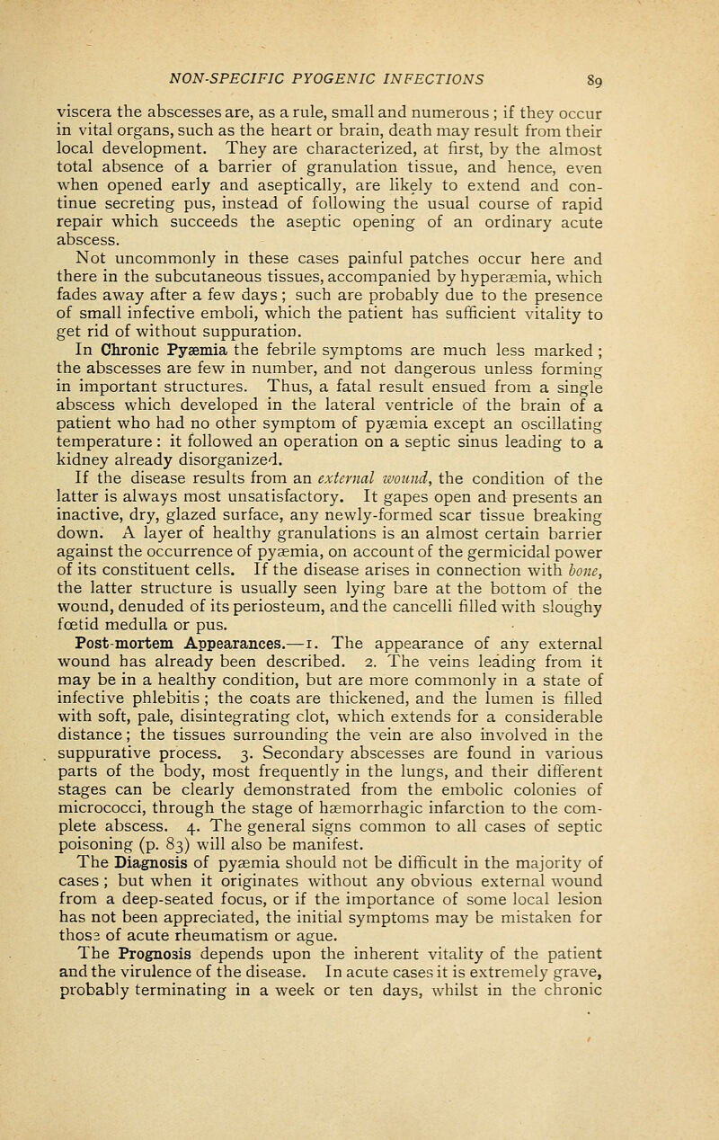 viscera the abscesses are, as a rule, small and numerous ; if they occur in vital organs, such as the heart or brain, death may result from their local development. They are characterized, at first, by the almost total absence of a barrier of granulation tissue, and hence, even when opened early and aseptically, are likely to extend and con- tinue secreting pus, instead of following the usual course of rapid repair which succeeds the aseptic opening of an ordinary acute abscess. Not uncommonly in these cases painful patches occur here and there in the subcutaneous tissues, accompanied by hyperaemia, which fades away after a few days; such are probably due to the presence of small infective emboli, which the patient has sufficient vitality to get rid of without suppuration. In Chronic Pyaemia the febrile symptoms are much less marked ; the abscesses are few in number, and not dangerous unless forming in important structures. Thus, a fatal result ensued from a single abscess which developed in the lateral ventricle of the brain of a patient who had no other symptom of pyaemia except an oscillating temperature: it followed an operation on a septic sinus leading to a kidney already disorganized. If the disease results from an external wound, the condition of the latter is always most unsatisfactory. It gapes open and presents an inactive, dry, glazed surface, any newly-formed scar tissue breaking down. A layer of healthy granulations is an almost certain barrier against the occurrence of pyaemia, on account of the germicidal power of its constituent cells. If the disease arises in connection with bone, the latter structure is usually seen lying bare at the bottom of the wound, denuded of its periosteum, and the cancelli filled with sloughy foetid medulla or pus. Post-mortem Appearances.—i. The appearance of any external wound has already been described. 2. The veins leading from it may be in a healthy condition, but are more commonly in a state of infective phlebitis ; the coats are thickened, and the lumen is filled with soft, pale, disintegrating clot, which extends for a considerable distance; the tissues surrounding the vein are also involved in the suppurative process. 3. Secondary abscesses are found in various parts of the body, most frequently in the lungs, and their different stages can be clearly demonstrated from the embolic colonies of micrococci, through the stage of haemorrhagic infarction to the com- plete abscess. 4. The general signs common to all cases of septic poisoning (p. 83) will also be manifest. The Diagnosis of pyaemia should not be difficult in the majority of cases ; but when it originates without any obvious external wound from a deep-seated focus, or if the importance of some local lesion has not been appreciated, the initial symptoms may be mistaken for thos3 of acute rheumatism or ague. The Prognosis depends upon the inherent vitality of the patient and the virulence of the disease. In acute cases it is extremely grave, probably terminating in a week or ten days, whilst in the chronic