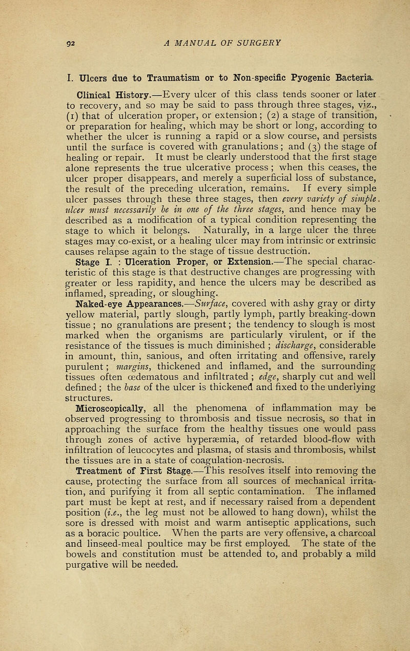 I. Ulcers due to Traumatism or to Non-specific Pyogenic Bacteria. Clinical History.—Every ulcer of this class tends sooner or later to recovery, and so may be said to pass through three stages, viz., (i) that of ulceration proper, or extension; (2) a stage of transition, or preparation for healing, which may be short or long, according to whether the ulcer is running a rapid or a slow course, and persists until the surface is covered with granulations; and (3) the stage of healing or repair. It must be clearly understood that the first stage alone represents the true ulcerative process ; when this ceases, the ulcer proper disappears, and merely a superficial loss of substance, the result of the preceding ulceration, remains. If every simple ulcer passes through these three stages, then every variety of simple. tdcer must necessarily be in one of the three stages, and hence may be described as a modification of a typical condition representing the stage to which it belongs. Naturally, in a large ulcer the three stages may co-exist, or a healing ulcer may from intrinsic or extrinsic causes relapse again to the stage of tissue destruction. Stage I. : Ulceration Proper, or Extension.—The special charac- teristic of this stage is that destructive changes are progressing with greater or less rapidity, and hence the ulcers may be described as inflamed, spreading, or sloughing. Naked-eye Appearances.—Surface, covered with ashy gray or dirty yellow material, partly slough, partly lymph, partly breaking-down tissue ; no granulations are present; the tendency to slough is most marked when the organisms are particularly virulent, or if the resistance of the tissues is much diminished ; discharge, considerable in amount, thin, sanious, and often irritating and offensive, rarely purulent; margins, thickened and inflamed, and the surrounding tissues often cedematous and infiltrated ; edge, sharply cut and well defined ; the base of the ulcer is thickened and fixed to the underlying structures. Microscopically, all the phenomena of inflammation may be observed progressing to thrombosis and tissue necrosis, so that in approaching the surface from the healthy tissues one would pass through zones of active hyperaemia, of retarded blood-flow with infiltration of leucocytes and plasma, of stasis and thrombosis, whilst the tissues are in a state of coagulation-necrosis. Treatment of First Stage.—This resolves itself into removing the cause, protecting the surface from all sources of mechanical irrita- tion, and purifying it from all septic contamination. The inflamed part must be kept at rest, and if necessary raised from a dependent position [i.e., the leg must not be allowed to hang down), whilst the sore is dressed with moist and warm antiseptic applications, such as a boracic poultice. When the parts are very offensive, a charcoal and linseed-meal poultice may be first employed. The state of the bowels and constitution must be attended to, and probably a mild purgative will be needed.