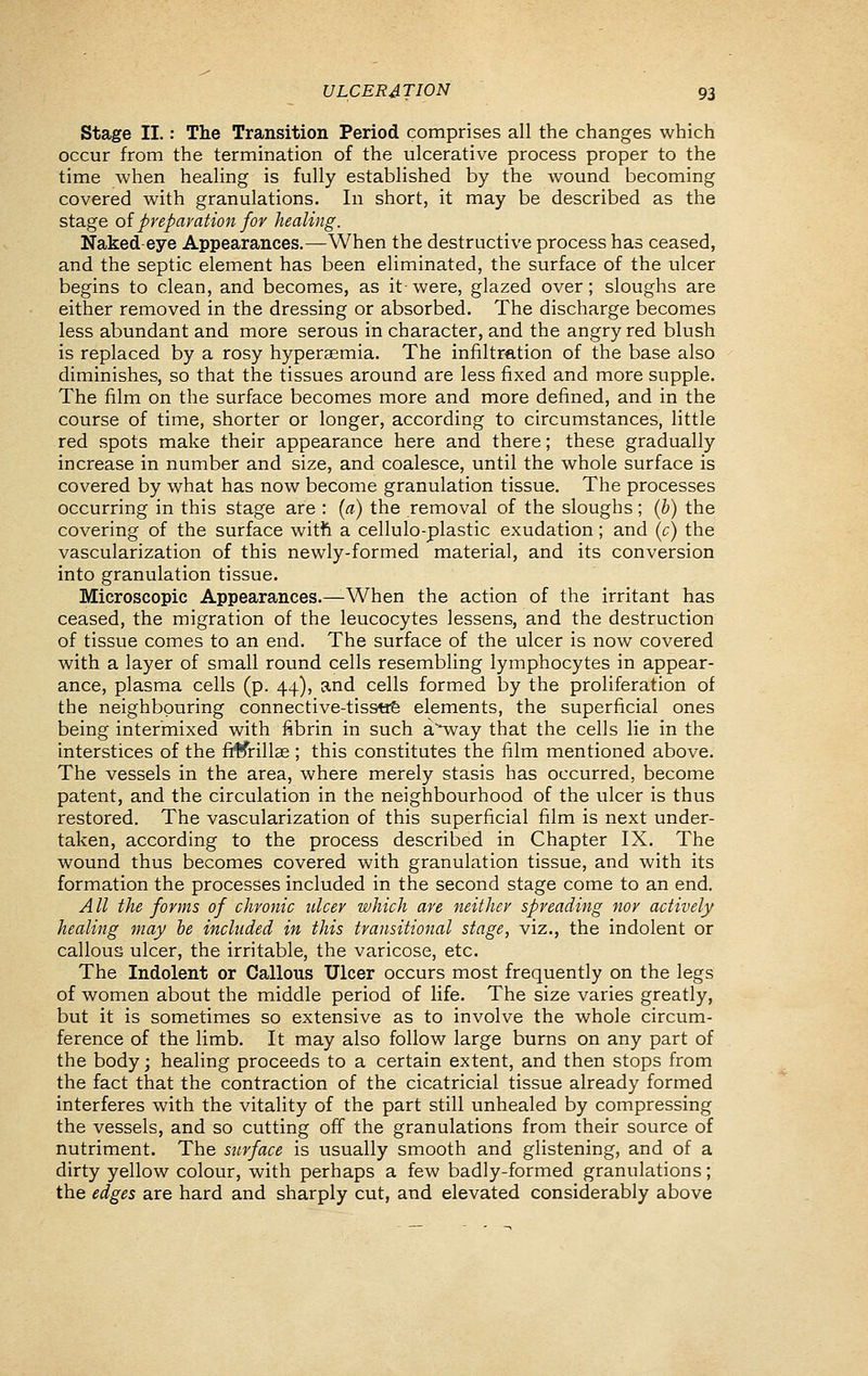 Stage II.: The Transition Period comprises all the changes which occur from the termination of the ulcerative process proper to the time when healing is fully established by the wound becoming covered with granulations. In short, it may be described as the stage oi preparation for healing. Naked-eye Appearances.—When the destructive process has ceased, and the septic element has been eliminated, the surface of the ulcer begins to clean, and becomes, as it-were, glazed over; sloughs are either removed in the dressing or absorbed. The discharge becomes less abundant and more serous in character, and the angry red blush is replaced by a rosy hyperaemia. The infiltretion of the base also diminishes, so that the tissues around are less fixed and more supple. The film on the surface becomes more and more defined, and in the course of time, shorter or longer, according to circumstances, little red spots make their appearance here and there; these gradually increase in number and size, and coalesce, until the whole surface is covered by what has now become granulation tissue. The processes occurring in this stage are : [a) the removal of the sloughs; (h) the covering of the surface with a cellulo-plastic exudation; and (c) the vascularization of this newly-formed material, and its conversion into granulation tissue. Microscopic Appearances.—When the action of the irritant has ceased, the migration of the leucocytes lessens, and the destruction of tissue comes to an end. The surface of the ulcer is now covered with a layer of small round cells resembling lymphocytes in appear- ance, plasma cells (p. 44), and cells formed by the proliferation of the neighbouring connective-tisstie elements, the superficial ones being intermixed with fibrin in such a'^way that the cells lie in the interstices of the ffKrillae ; this constitutes the film mentioned above. The vessels in the area, where merely stasis has occurred, become patent, and the circulation in the neighbourhood of the ulcer is thus restored. The vascularization of this superficial film is next under- taken, according to the process described in Chapter IX. The wound thus becomes covered with granulation tissue, and with its formation the processes included in the second stage come to an end. All the forms of chronic ulcer which are neither spreading nor actively healing may be included in this transitional stage, viz., the indolent or callous ulcer, the irritable, the varicose, etc. The Indolent or Callous Ulcer occurs most frequently on the legs of women about the middle period of life. The size varies greatly, but it is sometimes so extensive as to involve the whole circum- ference of the limb. It may also follow large burns on any part of the body; healing proceeds to a certain extent, and then stops from the fact that the contraction of the cicatricial tissue already formed interferes with the vitality of the part still unhealed by compressing the vessels, and so cutting off the granulations from their source of nutriment. The surface is usually smooth and glistening, and of a dirty yellow colour, with perhaps a few badly-formed granulations; the edges are hard and sharply cut, and elevated considerably above