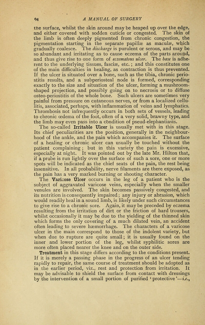 tne surface, whilst the skin around may be heaped up over the edge, and either covered with sodden cuticle or congested. The skin of the limb is often deeply pigmented from chronic congestion, the pigmentation starting in the separate papillae as maculae, which gradually coalesce. The discharge is purulent or serous, and may be so abundant and irritating as to cause eczema of the parts around, and thus give rise to one form of eczematotis ulcer. The base is adhe- rent to the underlying tissues, fasciae, etc. ; and this constitutes one of the main difficulties in healing, as contraction is thus prevented. If the ulcer is situated over a bone, such as the tibia, chronic perio- stitis results, and a subperiosteal node is formed, corresponding exactly to the size and situation of the ulcer, forming a mushroom- shaped projection, and possibly going on to necrosis or to diffuse osteo-periostitis of the whole bone. Such ulcers are sometimes very painful from pressure on cutaneous nerves, or from a localized cellu- litis, associated, perhaps, with inflammation of veins and lymphatics. Thrombosis not infrequently occurs in both sets of vessels, leading to chronic oedema of the foot, often of a very solid, brawny type, and the limb may even pass into a condition of pseud-elephantiasis. The so-called Irritable Ulcer is usually met with in this stage. Its chief peculiarities are the position, generally in the neighbour- hood of the ankle, and the pain which accompanies it. The surface of a healing or chronic ulcer cari usually be touched without the patient complaining; but in this variety the pain is excessive, especially at night. It was pointed out by the late Mr. Hilton that, if a probe is run lightly over the surface of such a sore, one or more spots will be indicated as the chief seats of the pain, the rest being insensitive. In all probability, nerve filaments are there exposed, as the pain has a very marked burning or shooting character. The Varicose Ulcer occurs in the leg of a patient who is the subject of aggravated varicose veins, especially when the smaller venules are involved. The skin becomes passively congested, and its nutrition is consequently impaired.; any injury or abrasion, which would readily heal in a sound limb, is likely under such circumstances to give rise to a chronic sore. Again, it may be preceded by eczema resulting from the irritation of dirt or the friction of hard trousers, whilst occasionally it may be due to the yielding of the thinned skin which forms the only covering of a much dilated vein, an accident often leading to severe haemorrhage. The characters of a varicose ulcer in the main correspond to those of the indolent variety, but when due to rupture are quite small; it is usually found on the inner and lower portion of the leg, whilst syphilitic sores are more often placed nearer the knee and on the outer side. Treatment in this stage differs according to the conditions present. If it is merely a passing phase in the progress of an ulcer tending rapidly to repair, the same course of treatment should be adopted as in the earlier period, viz., rest and protection from irritation. It may be advisable to shield the surface from contact with dressings by the intervention of a small portion of purified * protective'—i.e..