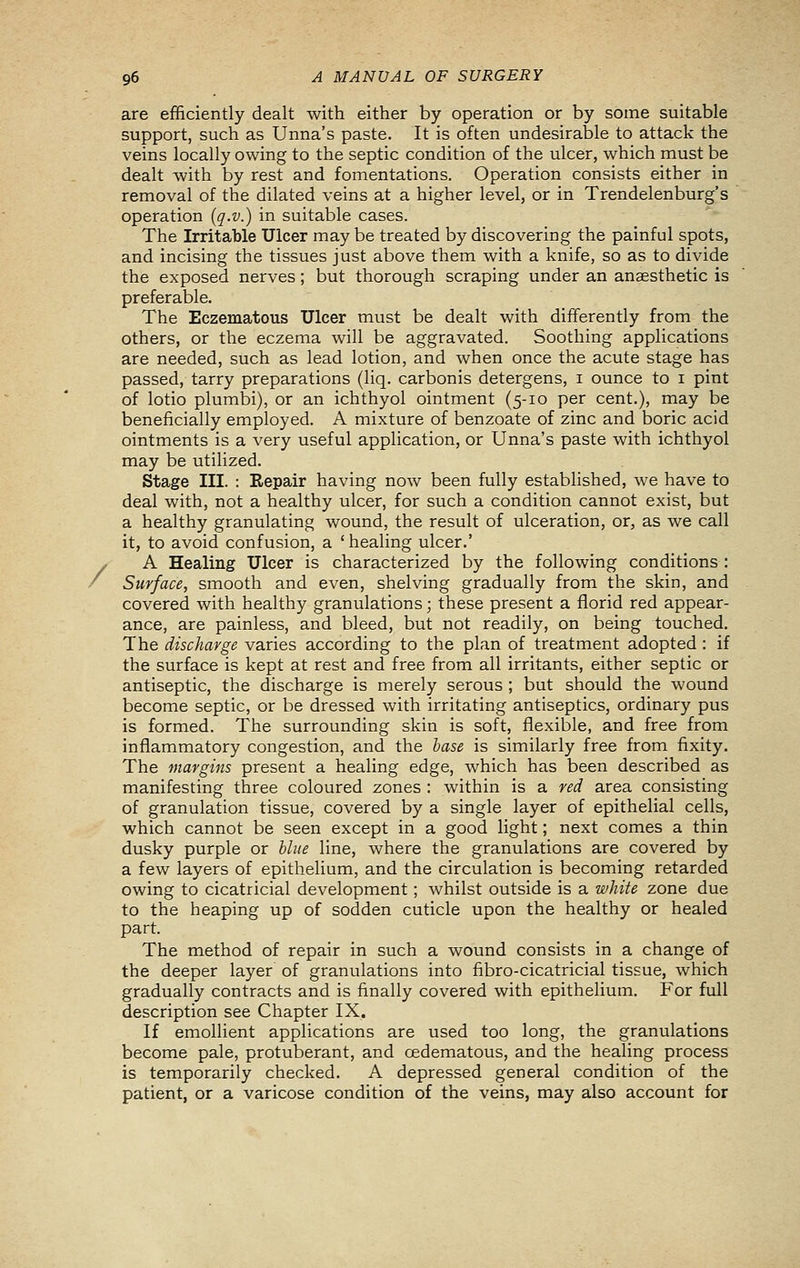 are efficiently dealt with either by operation or by some suitable support, such as Unna's paste. It is often undesirable to attack the veins locally owing to the septic condition of the ulcer, which must be dealt with by rest and fomentations. Operation consists either in removal of the dilated veins at a higher level, or in Trendelenburg's operation {q.v.) in suitable cases. The Irritable Ulcer may be treated by discovering the painful spots, and incising the tissues just above them with a knife, so as to divide the exposed nerves ; but thorough scraping under an anaesthetic is preferable. The Eczematous Ulcer must be dealt with differently from the others, or the eczema will be aggravated. Soothing applications are needed, such as lead lotion, and when once the acute stage has passed, tarry preparations (liq. carbonis detergens, i ounce to i pint of lotio plumbi), or an ichthyol ointment (5-10 per cent.), may be beneficially employed. A mixture of benzoate of zinc and boric acid ointments is a very useful application, or Unna's paste with ichthyol may be utilized. Stage III. : Repair having now been fully established, we have to deal with, not a healthy ulcer, for such a condition cannot exist, but a healthy granulating wound, the result of ulceration, or, as we call it, to avoid confusion, a 'healing ulcer.' / A Healing Ulcer is characterized by the following conditions : / Surface, smooth and even, shelving gradually from the skin, and covered with healthy granulations; these present a florid red appear- ance, are painless, and bleed, but not readily, on being touched. The discharge varies according to the plan of treatment adopted : if the surface is kept at rest and free from all irritants, either septic or antiseptic, the discharge is merely serous ; but should the wound become septic, or be dressed with irritating antiseptics, ordinary pus is formed. The surrounding skin is soft, flexible, and free from inflammatory congestion, and the base is similarly free from fixity. The margins present a healing edge, Avhich has been described as manifesting three coloured zones : within is a red area consisting of granulation tissue, covered by a single layer of epithelial cells, which cannot be seen except in a good light; next comes a thin dusky purple or blue line, where the granulations are covered by a few layers of epithelium, and the circulation is becoming retarded owing to cicatricial development; whilst outside is a white zone due to the heaping up of sodden cuticle upon the healthy or healed part. The method of repair in such a wound consists in a change of the deeper layer of granulations into fibro-cicatricial tissue, which gradually contracts and is finally covered with epithelium. For full description see Chapter IX. If emolhent applications are used too long, the granulations become pale, protuberant, and cedematous, and the healing process is temporarily checked. A depressed general condition of the patient, or a varicose condition of the veins, may also account for