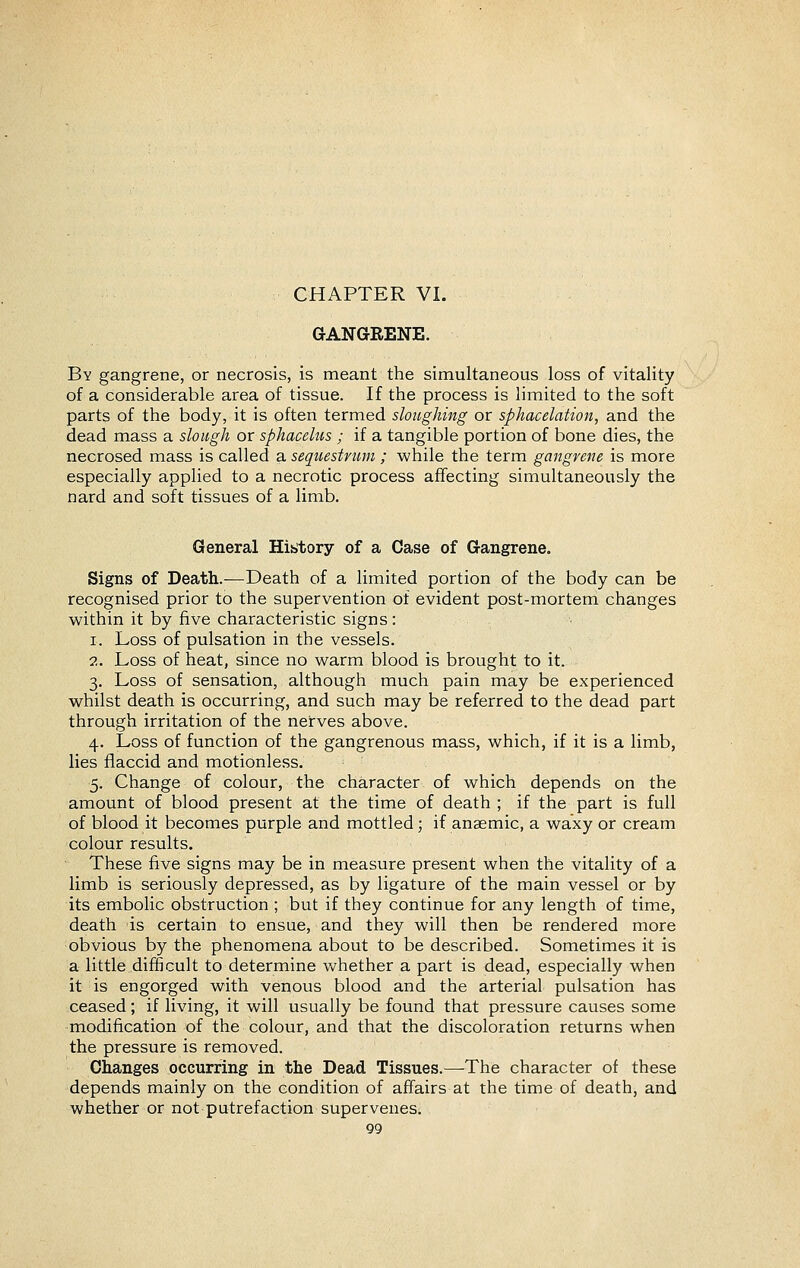 CHAPTER VI. GANGRENE. By gangrene, or necrosis, is meant the simultaneous loss of vitality of a considerable area of tissue. If the process is limited to the soft parts of the body, it is often termed sloughing or sphacelation, and the dead mass a slough or sphacelus ; if a tangible portion of bone dies, the necrosed mass is called a sequestrum ; while the term gangrene is more especially applied to a necrotic process affecting simultaneously the nard and soft tissues of a limb. General Hititory of a Case of Gangrene. Signs of Death.—Death of a limited portion of the body can be recognised prior to the supervention of evident post-mortem changes within it by five characteristic signs: 1. Loss of pulsation in the vessels. 2. Loss of heat, since no warm blood is brought to it. 3. Loss of sensation, although much pain may be experienced whilst death is occurring, and such may be referred to the dead part through irritation of the nerves above. 4. Loss of function of the gangrenous mass, which, if it is a limb, lies flaccid and motionless. 5. Change of colour, the character of which depends on the amount of blood present at the time of death ; if the part is full of blood it becomes purple and mottled; if anaemic, a waxy or cream colour results. These five signs may be in measure present when the vitality of a limb is seriously depressed, as by ligature of the main vessel or by its embolic obstruction ; but if they continue for any length of time, death is certain to ensue, and they will then be rendered more obvious by the phenomena about to be described. Sometimes it is a little difficult to determine whether a part is dead, especially when it is engorged with venous blood and the arterial pulsation has ceased; if living, it will usually be found that pressure causes some modification of the colour, and that the discoloration returns when the pressure is removed. Changes occurring in the Dead Tissues.—The character of these depends mainly on the condition of affairs at the time of death, and whether or not putrefaction supervenes.