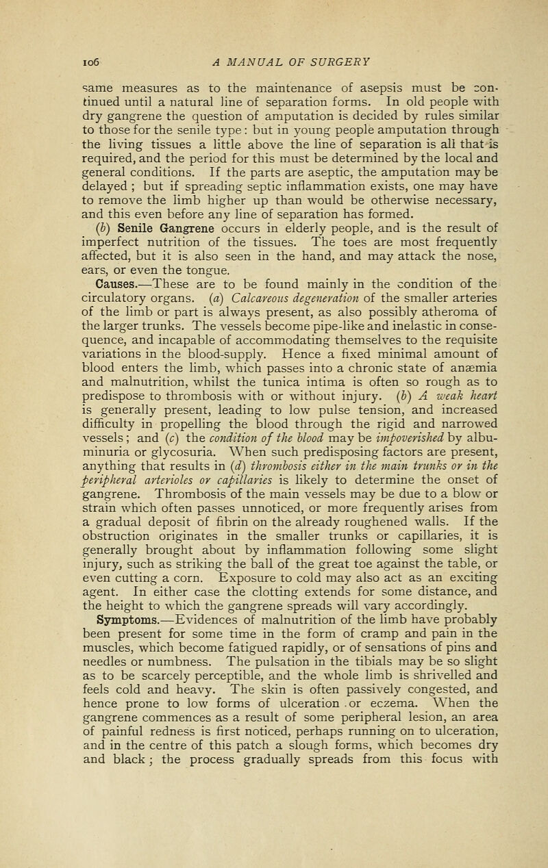 same measures as to the maintenance of asepsis must be con- tinued until a natural line of separation forms. In old people with dry gangrene the question of amputation is decided by rules similar to those for the senile type : but in young people amputation through the living tissues a little above the line of separation is all that is required, and the period for this must be determined by the local and general conditions. If the parts are aseptic, the amputation may be delayed ; but if spreading septic inflammation exists, one may have to remove the limb higher up than would be otherwise necessary, and this even before any line of separation has formed. (b) Senile Gangrene occurs in elderly people, and is the result of imperfect nutrition of the tissues. The toes are most frequently affected, but it is also seen in the hand, and may attack the nose, ears, or even the tongue. Causes.—These are to be found mainly in the condition of the circulatory organs, (a) Calcareous degeneration of the smaller arteries of the limb or part is always present, as also possibly atheroma of the larger trunks. The vessels become pipe-like and inelastic in conse- quence, and incapable of accommodating themselves to the requisite variations in the blood-supply. Hence a fixed minimal amount of blood enters the limb, which passes into a chronic state of anaemia and malnutrition, w^hilst the tunica intima is often so rough as to predispose to thrombosis with or w^ithout injury, (b) A weak heart is generally present, leading to low pulse tension, and increased difficulty in propelling the blood through the rigid and narrowed vessels ; and (c) the condition of the blood may be impoverished by albu- minuria or glycosuria. When such predisposing factors are present, anything that results in (d) thrombosis either in the main trunks or in the peripheral arterioles or capillaries is likely to determine the onset of gangrene. Thrombosis of the main vessels may be due to a blow or strain which often passes unnoticed, or more frequently arises from a gradual deposit of fibrin on the already roughened walls. If the obstruction originates in the smaller trunks or capillaries, it is generally brought about by inflammation following some slight injury, such as striking the ball of the great toe against the table, or even cutting a corn. Exposure to cold may also act as an exciting agent. In either case the clotting extends for some distance, and the height to which the gangrene spreads will vary accordingly. Symptoms.—Evidences of malnutrition of the limb have probably been present for some time in the form of cramp and pain in the muscles, which become fatigued rapidly, or of sensations of pins and needles or numbness. The pulsation in the tibials may be so slight as to be scarcely perceptible, and the whole limb is shrivelled and feels cold and heavy. The skin is often passively congested, and hence prone to low forms of ulceration .or eczema. When the gangrene commences as a result of some peripheral lesion, an area of painful redness is first noticed, perhaps running on to ulceration, and in the centre of this patch a slough forms, which becomes dry and black; the process gradually spreads from this focus with