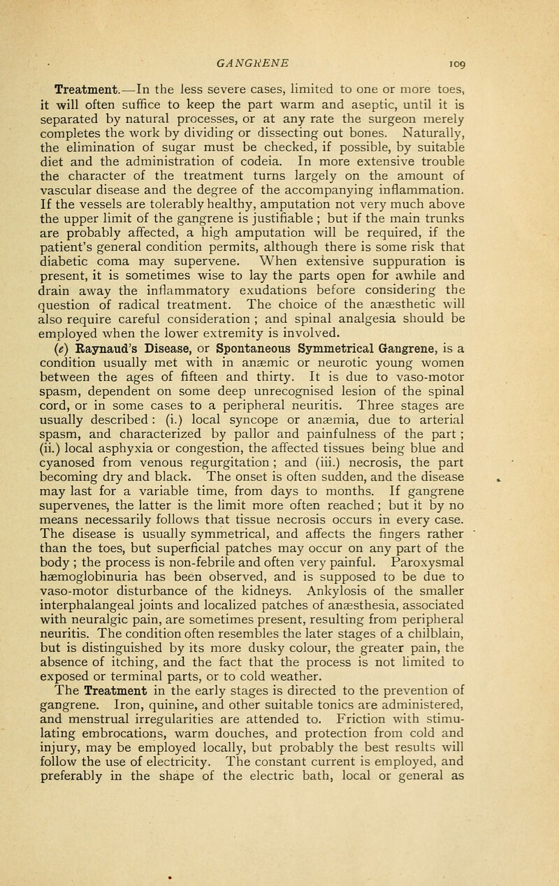 Treatment.—In the less severe cases, limited to one or more toes, it will often suffice to keep the part warm and aseptic, until it is separated by natural processes, or at any rate the surgeon merely completes the work by dividing or dissecting out bones. Naturally, the elimination of sugar must be checked, if possible, by suitable diet and the administration of codeia. In more extensive trouble the character of the treatment turns largely on the amount of vascular disease and the degree of the accompanying inflammation. If the vessels are tolerably healthy, amputation not very much above the upper limit of the gangrene is justifiable ; but if the main trunks are probably affected, a high amputation will be required, if the patient's general condition permits, although there is some risk that diabetic coma may supervene. When extensive suppuration is present, it is sometimes wise to lay the parts open for awhile and drain away the inflammatory exudations before considering the question of radical treatment. The choice of the anaesthetic will also require careful consideration ; and spinal analgesia should be employed when the lower extremity is involved. {e) Raynaud's Disease, or Spontaneous Symmetrical Gangrene, is a condition usually met with in anaemic or neurotic young women between the ages of fifteen and thirty. It is due to vaso-motor spasm, dependent on some deep unrecognised lesion of the spinal cord, or in some cases to a peripheral neuritis. Three stages are usually described : (i.) local syncope or anaemia, due to arterial spasm, and characterized by pallor and painfulness of the part ; (ii.) local asphyxia or congestion, the affected tissues being blue and cyanosed from venous regurgitation ; and (iii.) necrosis, the part becoming dry and black. The onset is often sudden, and the disease may last for a variable time, from days to months. If gangrene supervenes, the latter is the limit more often reached; but it by no means necessarily follows that tissue necrosis occurs in every case. The disease is usually symmetrical, and affects the fingers rather than the toes, but superficial patches may occur on any part of the body ; the process is non-febrile and often very painful. Paroxysmal haemoglobinuria has been observed, and is supposed to be due to vaso-motor disturbance of the kidneys. Ankylosis of the smaller interphalangeal joints and localized patches of anaesthesia, associated with neuralgic pain, are sometimes present, resulting from peripheral neuritis. The condition often resembles the later stages of a chilblain, but is distinguished by its more dusky colour, the greater pain, the absence of itching, and the fact that the process is not limited to exposed or terminal parts, or to cold weather. The Treatment in the early stages is directed to the prevention of gangrene. Iron, quinine, and other suitable tonics are administered, and menstrual irregularities are attended to. Friction with stimu- lating embrocations, warm douches, and protection from cold and injury, may be employed locally, but probably the best results will follow the use of electricity. The constant current is employed, and preferably in the shape of the electric bath, local or general as