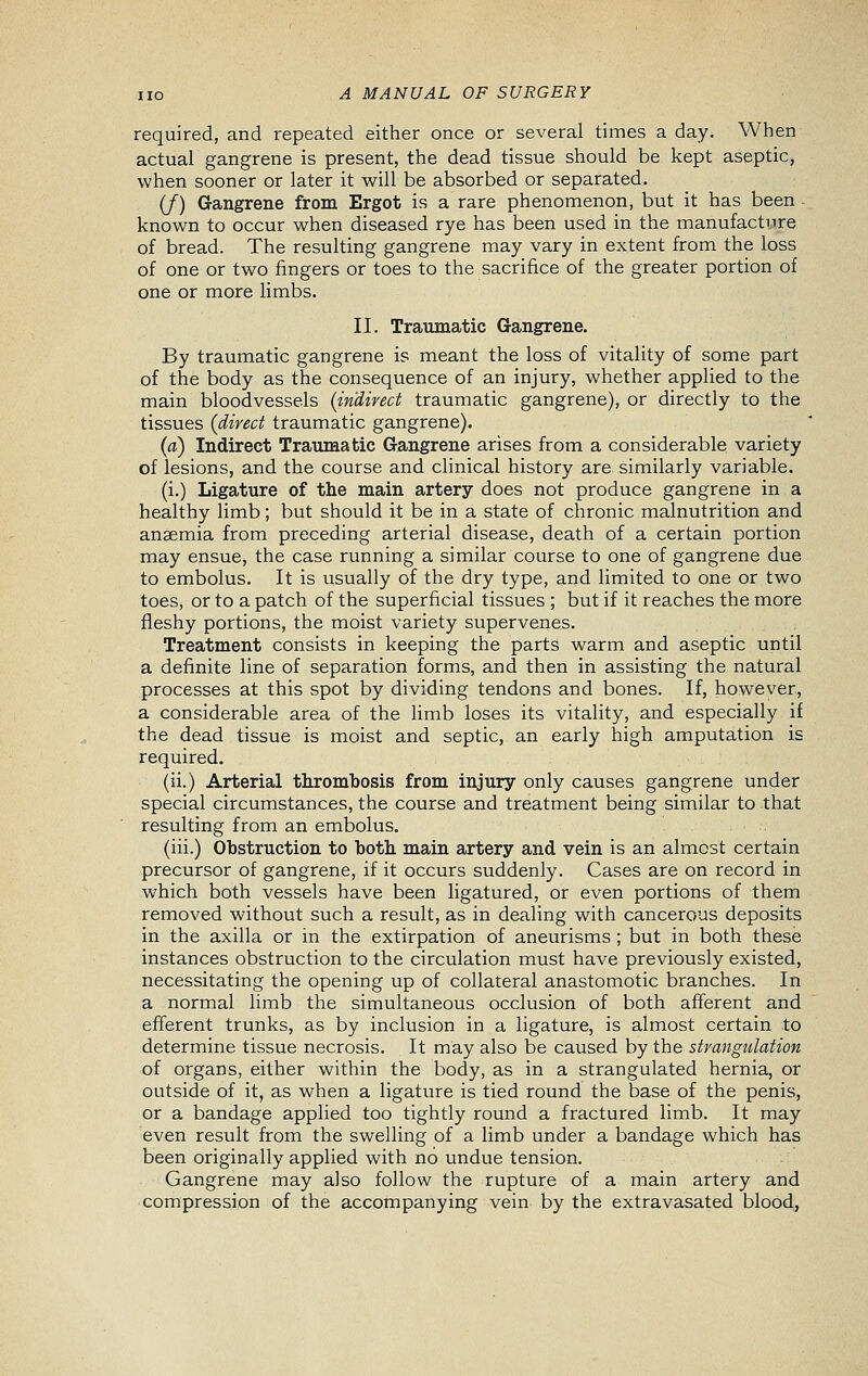 required, and repeated either once or several times a day. When actual gangrene is present, the dead tissue should be kept aseptic, when sooner or later it will be absorbed or separated. (/) Gangrene from Ergot is a rare phenomenon, but it has been known to occur when diseased rye has been used in the manufacture of bread. The resulting gangrene may vary in extent from the loss of one or two fingers or toes to the sacrifice of the greater portion of one or more limbs. II. Traumatic Gangrene. By traumatic gangrene is meant the loss of vitality of some part of the body as the consequence of an injury, whether applied to the main bloodvessels (indirect traumatic gangrene), or directly to the tissues (direct traumatic gangrene). (a) Indirect Traumatic Gangrene arises from a considerable variety of lesions, and the course and clinical history are similarly variable. (i.) Ligature of the main artery does not produce gangrene in a healthy limb; but should it be in a state of chronic malnutrition and anaemia from preceding arterial disease, death of a certain portion may ensue, the case running a similar course to one of gangrene due to embolus. It is usually of the dry type, and limited to one or two toes, or to a patch of the superficial tissues ; but if it rea.ches the more fleshy portions, the moist variety supervenes. Treatment consists in keeping the parts warm and aseptic until a definite line of separation forms, and then in assisting the natural processes at this spot by dividing tendons and bones. If, however, a considerable area of the limb loses its vitality, and especially if the dead tissue is moist and septic, an early high amputation is required. (ii.) Arterial thrombosis from injury only causes gangrene under special circumstances, the course and treatment being similar to that resulting from an embolus. (iii.) Obstruction to both main artery and vein is an almost certain precursor of gangrene, if it occurs suddenly. Cases are on record in which both vessels have been ligatured, or even portions of them removed without such a result, as in dealing with cancerous deposits in the axilla or in the extirpation of aneurisms ; but in both these instances obstruction to the circulation must have previously existed, necessitating the opening up of collateral anastomotic branches. In a normal limb the simultaneous occlusion of both afferent and efferent trunks, as by inclusion in a ligature, is almost certain to determine tissue necrosis. It may also be caused by the strangulation of organs, either within the body, as in a strangulated hernia, or outside of it, as when a ligature is tied round the base of the penis, or a bandage applied too tightly round a fractured limb. It may even result from the swelling of a limb under a bandage which has been originally applied with no undue tension. Gangrene may also follow the rupture of a main artery and compression of the accompanying vein by the extravasated blood,