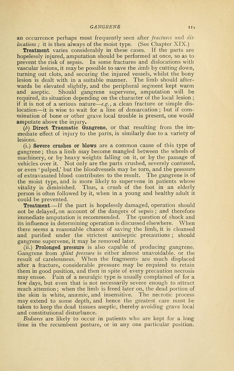 an occurrence perhaps most frequently seen after fraciurcs and dis- locations ; it is then always of the moist type. (See Chapter XIX.) . Treatment varies considerably in these cases. If the parts are hopelessly injured, amputation should be performed at once, so as to prevent the risk of sepsis. In some fractures and dislocations with vascular lesions, it may be possible to save the limb by cutting down, turning out clots, and securing the injured vessels, whilst the bony lesion is dealt with in a suitable manner. The limb should after- wards be elevated slightly, and the peripheral segment kept warm and aseptic. Should gangrene supervene, amputation will be required, its situation depending on the character of the local lesion ; if it is not of a serious nature—e.g., a clean fracture or simple dis- location—it is wise to wait for a line of demarcation ; but if com- minution of bone or other grave local trouble is present, one would amputate above the injury. {b) Direct Traumatic Gangrene, or that resulting from the im- mediate effect of injury to the parts, is similarly due to a variety of lesions. (i.) Severe crushes or blows are a common cause of this type of gangrene; thus a limb may become mangled between the wheels of machinery, or by heavy weights falling on it, or by the passage of vehicles over it. Not only are the parts crushed, severely contused, or even ' pulped,' but the bloodvessels may be torn, and the pressure of extravasated blood contributes to the result. The gangrene is of the moist type, and is more likely to supervene in patients whose vitality is diminished. Thus, a crush of the foot in an elderly person is often followed by it, when in a young and healthy adult it could be prevented. Treatment.—If the part is hopelessly damaged, operation should not be delayed, on account of the dangers of sepsis ; and therefore immediate amputation is recommended. The question of shock and its influence in determining operation is discussed elsewhere. When there seems a reasonable chance of saving the limb, it is cleansed and purified under the strictest antiseptic precautions ; should gangrene supervene, it may be removed later. (ii.) Prolonged pressure is also capable of producing gangrene, Gangrene from splint pressure is either almost unavoidable, or the result of carelessness. When the fragments are much displaced after a fracture, considerable pressure may be required to retain them in good position, and then in spite of every precaution necrosis may ensue. Pain of a neuralgic type is usually complained of for a few days, but even that is not necessarily severe enough to attract much attention; when the limb is freed later on, the dead portion of the skin is white, anaemic, and insensitive. The necrotic process may extend to some depth, and hence the greatest care must be taken to keep the dead tissues aseptic, thereby avoiding grave local and constitutional disturbance. Bedsores are likely to occur in patients who are kept for a long time in the recumbent posture, or in any one particular position.