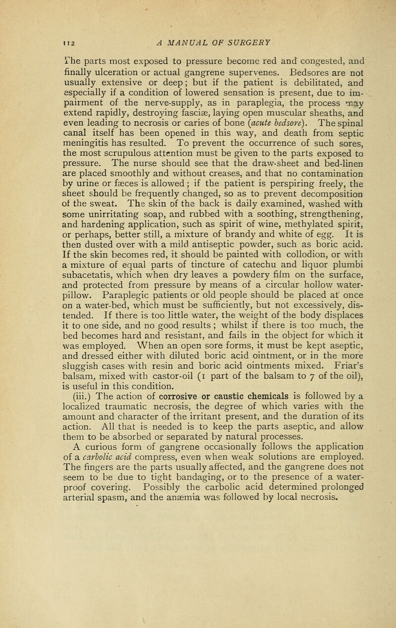 IT he parts most exposed to pressure become red and congested, and finally ulceration or actual gangrene supervenes. Bedsores are not usually extensive or deep; but if the patient is debilitated, and especially if a condition of lowered sensation is present, due to im- pairment of the nerve-supply, as in paraplegia, the process may extend rapidly, destroying fascias, laying open muscular sheaths, and even leading to necrosis or caries of bone (acute bedsore). The spinal canal itself has been opened in this way, and death from septic meningitis has resulted. To prevent the occurrence of such sores, the most scrupulous attention must be given to the parts exposed to pressure. The nurse should see that the draw-sheet and bed-linen are placed smoothly and without creases, and that no contamination by urine or faeces is allowed; if the patient is perspiring freely, the sheet should be frequently changed, so as to prevent decomposition of the sweat. The skin of the back is daily examined, washed with some unirritating soap, and rubbed with a soothing, strengthening, and hardening application, such as spirit of wine, methylated spirit, or perhaps, better still, a mixture of brandy and white of egg. It is then dusted over with a mild antiseptic powder, such as boric acid. If the skin becomes red, it should be painted with collodion, or with a mixture of equal parts of tincture of catechu and liquor plumbi subacetatis, which when dry leaves a powdery film on the surface, and protected from pressure by means of a circular hollow water- pillow. Paraplegic patients or old people should be placed at once on a water-bed, which must be sufficiently, but not excessively, dis- tended. If there is too little water, the weight of the body displaces it to one side, and no good results ; whilst if there is too much, the bed becomes hard and resistant, and fails in the object for which it was employed. When an open sore forms, it must be kept aseptic, and dressed either with diluted boric acid ointment, or in the more sluggish cases with resin and boric acid ointments mixed. Friar's balsam, mixed with castor-oil (i part of the balsam to 7 of the oil), is useful in this condition. (iii.) The action of corrosive or caustic chemicals is followed by a localized traumatic necrosis, the degree of which varies with the amount and character of the irritant present, and the duration of its action. All that is needed is to keep the parts aseptic, and allow them to be absorbed or separated by natural processes. A curious form of gangrene occasionally follows the application of a carbolic acid compress, even when weak solutions are employed. The fingers are the parts usually affected, and the gangrene does not seem to be due to tight bandaging, or to the presence of a water- proof covering. Possibly the carbolic acid determined prolonged arterial spasm, and the anaemia was followed by local necrosis.